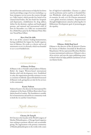 devoted his time and resources to help the less fortu-   ber of high-level stakeholders. Cheema is a physi-
nate by providing a range of services including a 24-    cian by profession and in 1998 he co-founded Doc-
hour emergency service across the country through        tors Worldwide, which provides medical relief in
300 ‘Edhi centers’, which provide free burial of un-     18 countries. In early 2010 Dr Cheema announced
claimed dead bodies. He also funds free hospitals        a new global awareness initiative, ‘Empowerment
and dispensaries, rehabilitation for drug addicts,       through Enlightenment’, aimed at achieving the UN
shelter for the destitute, orphans and handicapped       Millennium Development goal of promoting gen-
persons, and national and international relief ef-       der equality.
forts. In November 2011, Edhi was recommended
for a Nobel Peace prize by the Pakistani Prime Min-
ister Yousaf Raza Gillani.
                                                                      South America
                Rizvi, Prof. Dr Adib
He is one of the country’s leading humanitarians,
                                                                               Br azil
having established the largest free health organisa-
tion in Pakistan. He works as a doctor and an ad-                   Othman, Abdul-Baqi Sayed
ministrator at SIUT in Karachi, which was founded        Othman is the director of Rio de Janeiro’s Charita-
in 1971 as an 8-bedded unit.                             ble Society of Muslims (Sociedad de Beneficiente
                                                         Muçulmana). He has represented Brazilian Muslims
                                                         in many international conferences. Othamn is also a
                                                         da’wa activist, and runs the IQRA publishing center
                    Europe                               in Brazil where he helps publish translations of vari-
                                                         ous Islamic books.
            — United Kingdom —

                Al-Banna, Dr Hany
Al-Banna is the co-founder and president of Islamic
Relief, the largest Western-based international
Muslim relief and development NGO. Established
in 1984, the organization provides assistance in over
30 countries worldwide. Queen Elizabeth honoured
Al-Banna’s work, giving him an OBE for his services
to the community.

                  Kazmi, Nadeem
Nadeem Kazmi is the director for International De-
velopment of the Imam Al-Khoei Benevolent Foun-
dation based in London. The foundation is notable
for its humanitarian aid and for its community work
in both the UK and the United States.



            North America
     — United States of America —

               Cheema, Dr Tariq H.
Dr Cheema is the founder of the World Congress of
Muslim Philanthropists, a Chicago-based organiza-
tion seeking to promote effective and accountable
giving. The organization is the premier community
of Muslim philanthropists in the world, with a num-

                                                                                                                  139
 