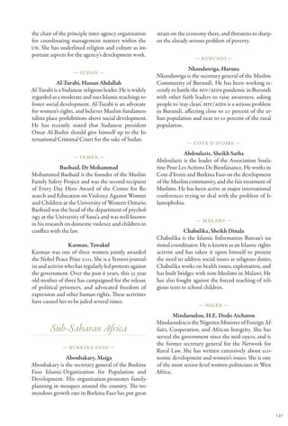 the chair of the principle inter-agency organization      strain on the economy there, and threatens to sharp-
for coordinating management matters within the            en the already serious problem of poverty.
UN. She has underlined religion and culture as im-
portant aspects for the agency’s development work.
                                                                           — Burundi —

                                                                         Nkunduwiga, Haruna
                   — Sudan —
                                                          Nkunduwiga is the secretary general of the Muslim
            Al-Turabi, Hassan Abdallah                    Community of Burundi. He has been working re-
Al-Turabi is a Sudanese religious leader. He is widely    cently to battle the HIV/AIDS pandemic in Burundi
regarded as a moderate and uses Islamic teachings to      with other faith leaders to raise awareness, asking
foster social development. Al-Turabi is an advocate       people to ‘stay clean’. HIV/AIDS is a serious problem
for women’s rights, and believes Muslim fundamen-         in Burundi, affecting close to 20 percent of the ur-
talists place prohibitions above social development.      ban population and near to 10 percent of the rural
He has recently stated that Sudanese president            population.
Omar Al-Bashir should give himself up to the In-
ternational Criminal Court for the sake of Sudan.
                                                                        — Cote d’Ivoire —

                                                                      Abdoulaziz, Sheikh Sarba
                   — Yemen —
                                                          Abdoulaziz is the leader of the Association Soula-
              Baobaid, Dr Mohammad                        tine Pour Les Actions De Bienfaisance. He works in
Mohammed Baobaid is the founder of the Muslim             Cote d’Ivoire and Burkina Faso on the development
Family Safety Project and was the second recipient        of the Muslim community, and the fair treatment of
of Every Day Hero Award of the Centre for Re-             Muslims. He has been active at major international
search and Education on Violence Against Women            conferences trying to deal with the problem of Is-
and Children at the University of Western Ontario.        lamophobia.
Baobaid was the head of the department of psychol-
ogy at the University of Sana’a and was well-known
                                                                            — Mal awi —
in his research on domestic violence and children in
conflict with the law.                                                 Chabulika, Sheikh Dinala
                                                          Chabulika is the Islamic Information Bureau’s na-
                  Karman, Tawakul                         tional coordinator. He is known as an Islamic rights
Karman was one of three women jointly awarded             activist and has taken it upon himself to present
the Nobel Peace Prize 2011. She is a Yemeni journal-      the need to address social issues as religious duties.
ist and activist who has regularly led protests against   Chabulika works on health issues, exploitation, and
the government. Over the past 6 years, this 32 year       has built bridges with non-Muslims in Malawi. He
old mother of three has campaigned for the release        has also fought against the forced teaching of reli-
of political prisoners, and advocated freedom of          gious texts to school children.
expression and other human rights. These activities
have caused her to be jailed several times.
                                                                             — Niger —

                                                                  Mindaoudou, H.E. Dodo Aichatou
                                                          Mindaoudou is the Nigerien Minister of Foreign Af-
        Sub-Saharan Africa                                fairs, Cooperation, and African Integrity. She has
                                                          served the government since the mid-1990s, and is
                                                          the former secretary general for the Network for
              — Burkina Faso —
                                                          Rural Law. She has written extensively about eco-
              Aboubakary, Maiga                           nomic development and women’s issues. She is one
Aboubakary is the secretary general of the Burkina        of the most senior-level women politicians in West
Faso Islamic Organization for Population and              Africa.
Development. His organization promotes family-
planning in mosques around the country. The tre-
mendous growth rate in Burkina Faso has put great


                                                                                                                   141
 