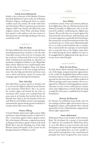 — Nigeria —
                                                                                   Asia
                  Ashafa, Imam Muhammad
      Ashafa is the co-director of the Muslim-Christian
                                                                            — Afghanistan —
      Interfaith Mediation Centre in the city of Kaduna,
      Northern Nigeria—leading task forces to resolve                             Joya, Malalai
      conflicts across the country. He works with Chris-      A well know activist, writer and a former politician
      tian Pastor James Wuye to promote peace between         from Afghanistan. She was a Parliamentarian in the
      religions. Both were injured and affected by inter-     National Assembly of Afghanistan, later to be dis-
      religious violence. Pastor Wuye and Imam Ashafa         missed for publicly condemning the Afghani par-
      have gained a wide audience and mass interest in        liament. She was the first ever to speak against the
      their particular story through speaking on the issue    democratically elected Karzai administration and
      around the world.                                       its western supporters, specifically the United States.
                                                              Her actions have received international acclaim. She
                                                              was listed in the 100 Times most influential people
                       — Somalia —
                                                              of 2010 as well as in the Guardian’s top 100 women.
                        Abdi, Dr. Hawa                        She is renowned for her attempts to teach females
      Dr. Hawa Abdi has for more than two decades been        how to read and write in the refugee camp where
      providing humanitarian assistance to the the most       she resided during the Soviet Afghani war, later to
      vulnerable victims of the civil war in Somalia. She     be smuggled back to Afghanistan at the age of 16 to
      has saved tens of thousands of lives in her hospital,   set up a secret school for girls.
      while simultaneously providing an education to
      hundreds of displaced children at the Waqaf-Dhi-
                                                                             — Bangl adesh —
      blawe school. Abdi also runs a small hospital, often
      with the help of her daughters Deqo and Amina,                          Abed, Sir Fazle Hasan
      who are also doctors, on her own savings and dona-      Sir Fazle Hasan Abed is founder and Chairman of
      tions. She also helps provide food and clean water,     one of the largest nongovernmental organizations
      runs a school and literacy classes for women and        in the world, the Bangladesh Rural Advancement
      campaigns against female genital mutilation.            Committee (BRAC). It was established over 40 years
                                                              ago and now has more than 140 million students of
                        Elmi, Asha Haji                       all levels and ages and in nine countries. He was rec-
      Asha Haji Elmi is a peace activist in Somalia who       ognised for a lifetime’s work bringing basic primary
      in 2008 won the Right Livelihood Award (known           education to some of the world’s poorest commu-
      as the alternative Nobel Prize). She is an activist     nities, from Afghanistan to South Sudan by being
      for women’s rights and formed the Six Clan 125          awarded the WISE prize ( established by the Qatar
      movement when women were excluded from the              Foundation).
      peace process in Somalia that involved the five tra-
      ditional clans. Elmi is also the founder of Save So-                   Hossain, Dr Hameeda
      mali Women and Children (SSWC) and campaigns            Dr Hossain has published many books and arti-
      internationally against female genital mutilation in    cles relating to human rights and women’s issues in
      Somalia and in other areas of Africa.                   Bangladesh, in Islam, and worldwide. She is a found-
                                                              ing member of Ain o Salish Kendra, a legal aid and
                         Osman, Hibaaq                        human rights organization.
      A Somali Muslim and women’s rights activist, Hiba-
      aq Osman is Special Representative to Africa for V-                    Yunus, Mohammad
      Day—a movement against violence against women.          Mohammad Yunus is the founder of the Grameen
      She is the founder of Karama, a regional movement       Bank. He developed the concept of microcredit
      working to end violence against women in the Arab       for which he was awarded the Nobel Peace Prize
      World. She is also the founding CEO of the Arab         in 2006. His efforts to create economic and social
      Women’s Fund and founder of the Center for the          development and to help the impoverished escape
      Strategic Initiatives of Women (CSIW).                  poverty by providing loans on terms suitable to
                                                              them and by teaching them a few sound financial
                                                              principles have been recognized by many interna-


142
 