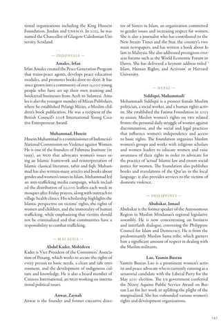 tional organizations including the King Hussein          tor of Sisters in Islam, an organization committed
Foundation, Jordan and UNESCO. In 2012, he was           to gender issues and increasing respect for women.
named the Chancellor of Glasgow Caledonian Uni-          She is also a journalist who has contributed to the
versity, Scotland.                                       New Straits Times and the Star, the country’s two
                                                         main newspapers, and has written a book about Is-
                                                         lam in Malaysia. She also addressed prestigious over-
                — Indonesia —
                                                         seas forums such as the World Economic Forum in
                    Amalee, Irfan                        Davos. She has delivered a keynote address titled ‘
Irfan Amalee created the Peace Generation Program        Islam, Human Rights, and Activism’ at Harvard
that trains peace agents, develops peace education       University.
modules, and promotes books door-to-door. It has
since grown into a community of over 15,000 young
                                                                            — Nepal —
people who have set up their own training and
bookretail businesses from Aceh to Sulawesi. Ama-                       Siddiqui, Muhammadi
lee is also the youngest member of Mizan Publishers,     Mohammadi Siddiqui is a pioneer female Muslim
where he established Pelangi Mizan, a Muslim chil-       politician, a social worker, and a human rights activ-
dren’s book publication. He was a recipient of the       ist. She established the Fatima Foundation in 2003
British Council’s 2008 International Young Crea-         to ensure Muslim women’s rights on two related
tive Entrepreneur Award.                                 fronts: the personal daily struggle of women against
                                                         discrimination, and the social and legal practices
                Muhammad, Husein                         that influence women’s independence and access
Husein Muhammad is a commissioner of Indonesia’s         to basic rights. The foundation organizes Muslim
National Commission on Violence against Women.           women’s groups and works with religious scholars
He is one of the founders of Fahmina Institute (in       and women leaders to educate women and raise
1999), an NGO that advocates women’s issues us-          awareness of their rights in order to advocate for
ing an Islamic framework and reinterpretation of         the practice of ‘actual’ Islamic law and ensure social
Islamic classical literature, tafsir and fiqh. Muham-    justice for women. The foundation also publishes
mad has also written many articles and books about       books and translations of the Qur’an in the local
gender and women’s issues in Islam. Muhammad led         language; it also provides services to the victims of
an anti-trafficking media campaign, which includ-        domestic violence.
ed the distribution of 22,000 leaflets each week in
mosques after Friday prayers, along with outreach to
                                                                        — Philippines —
village health clinics. His scholarship highlights the
Islamic perspective on victims’ rights, the rights of                     Abubakar, Ismael
women and children, and the immorality of human          Abubakar is the former speaker of the Autonomous
trafficking, while emphasizing that victims should       Region in Muslim Mindanao’s regional legislative
not be criminalized and that communities have a          assembly. He is now concentrating on business
responsibility to combat trafficking.                    and interfaith dialogue, convening the Philippine
                                                         Council for Islam and Democracy. He is from the
                                                         predominantly Muslim Sama tribe, which garners
                 — Mal aysia —
                                                         him a significant amount of respect in dealing with
              Abdul Kader, Mohideen                      the Muslim militants.
Kader is Vice President of the Consumers’ Associa-
tion of Penang, which works to secure the rights of                      Lao, Yasmin Busran
every person to basic needs, a clean and safe envi-      Yasmin Busran Lao is a prominent women’s activ-
ronment, and the development of indigenous cul-          ist and peace advocate who is currently running as a
ture and knowledge. He is also a board member of         senatorial candidate with the Liberal Party for the
Citizens International, an NGO working on interna-       May 2010 election. The US government conferred
tional political issues.                                 the Ninoy Aquino Public Service Award on Bus-
                                                         ran Lao for her work in uplifting the plight of the
                Anwar, Zaynah                            marginalized. She has cofounded various women’s
Anwar is the founder and former executive direc-         rights and development organizations.


                                                                                                                  143
 