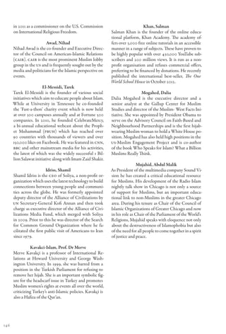 in 2011 as a commissioner on the U.S. Commission                            Khan, Salman
      on International Religious Freedom.                      Salman Khan is the founder of the online educa-
                                                               tional platform, Khan Academy. The academy of-
                        Awad, Nihad                            fers over 3,000 free online tutorials in an accessible
      Nihad Awad is the co-founder and Executive Direc-        manner in a range of subjects. These have proven to
      tor of the Council on American-Islamic Relations         be highly popular with over 430,000 YouTube sub-
      (CAIR). CAIR is the most prominent Muslim lobby          scribers and 200 million views. It is run as a non-
      group in the US and is frequently sought out by the      profit organisation and refuses commercial offers,
      media and politicians for the Islamic perspective on     preferring to be financed by donations. He recently
      events.                                                  published the international best-seller, The One
                                                               World School House in October 2012.
                       El-Messidi, Tarek
      Tarek El-Messidi is the founder of various social                          Mogahed, Dalia
      initiatives which aim to educate people about Islam.     Dalia Mogahed is the executive director and a
      While at University in Tennessee he co-founded           senior analyst at the Gallup Center for Muslim
      the ‘Fast-a-thon’ charity event which is now held        Studies and director of the Muslim- West Facts Ini-
      at over 300 campuses annually and at Fortune 500         tiative. She was appointed by President Obama to
      companies. In 2010, he founded CelebrateMercy,           serve on the Advisory Council on Faith-Based and
      a bi-annual educational webcast about the Proph-         Neighbourhood Partnerships and is the first hijab-
      et Muhammad (PBUH) which has reached over                wearing Muslim woman to hold a White House po-
      90 countries with thousands of viewers and over          sition. Mogahed has also held high positions in the
      150,000 likes on Facebook. He was featured in CNN,       US-Muslim Engagement Project and is co-author
      BBC and other mainstream media for his activities,       of the book Who Speaks for Islam? What a Billion
      the latest of which was the widely successful 1 Bil-     Muslims Really Think.
      lion Salawat initiative along with Imam Zaid Shakir.
                                                                               Mujahid, Abdul Malik
                          Idriss, Shamil                       As President of the multimedia company Sound Vi-
      Shamil Idriss is the CEO of Soliya, a non-profit or-     sion he has created a critical educational resource
      ganization which uses the latest technology to build     for Muslims. His development of the Radio Islam
      connections between young people and communi-            nightly talk show in Chicago is not only a source
      ties across the globe. He was formerly appointed         of support for Muslims, but an important educa-
      deputy director of the Alliance of Civilizations by      tional link to non-Muslims in the greater Chicago
      UN Secretary-General Kofi Annan and then took            area. During his tenure as Chair of the Council of
      charge as executive director of the Alliance of Civi-    Islamic Organizations of Greater Chicago and now
      lizations Media Fund, which merged with Soliya           in his role as Chair of the Parliament of the World’s
      in 2009. Prior to this he was director of the Search     Religions, Mujahid speaks with eloquence not only
      for Common Ground Organization where he fa-              about the destructiveness of Islamophobia but also
      cilitated the first public visit of Americans to Iran    of the need for all people to come together in a spirit
      since 1979.                                              of justice and peace.

                Kavakci-Islam, Prof. Dr Merve
      Merve Kavakçi is a professor of International Re-
      lations at Howard University and George Wash-
      ington University. In 1999, she was barred from a
      position in the Turkish Parliament for refusing to
      remove her hijab. She is an important symbolic fig-
      ure for the headscarf issue in Turkey and promotes
      Muslim women’s rights at events all over the world,
      criticizing Turkey’s anti-Islamic policies. Kavakçi is
      also a Hafiza of the Qur’an.




146
 