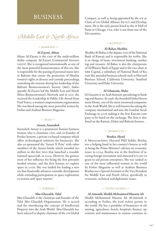 Business                                   Compact, as well as being appointed by the UN as
                                                         Chair of UN Global Alliance for ICT and Develop-
                                                         ment. He is the only person listed in the IP Hall of
                                                         Fame in Chicago, USA, who is not from one of the
                                                         G8 countries.
Middle East & North Africa
                                                                          — Kuwait —
                  — Bahr ain —
                                                                          Al-Bahar, Sheikha
                  Al-Zayani, Afnan                       Sheikha Al-Bahar is the deputy CEO of the National
Afnan Al-Zayani is the CEO of the multi-million          Bank of Kuwait and is responsible for $16bn. She
dollar company Al-Zayani Commercial Services             is in charge of loans, investment banking, market-
(AZCS). She is recognized internationally as one of      ing and treasury. Al-Bahar is also the chairperson
the most powerful businesswomen of this era. She         of Al-Watany Bank of Egypt and is the vice-chair at
is responsible for the passing of personal status laws   NBK Capital, a subsidiary of National Bank of Ku-
in Bahrain that ensure the protection of Muslim          wait She attended business schools such as Harvard
women’s rights in divorce and custody proceedings,       Business School, California University, Stanford
something she oversaw during her leadership of the       University and Duke University.
Bahrain Businesswomen’s Society (BBS). Subse-
quently Al-Zayani led the Middle East and North                          Al-Ghunaim, Maha
Africa Businesswomen’s Network and in 2010 she           Al-Gunaim is an Arab Kuwaiti specializing in bank-
received the Leadership in Public Life Award from        ing and finance. In 1998, she founded Global Invest-
Vital Voices, a women’s empowerment organization.        ment House, one of the most renowned companies
She was listed among the most powerful women by          in the Arab World. She is well-known for taking the
Forbes and Arabian Business Magazine.                    company international and into the London Stock
                                                         Exchange in 2008 making it the first Kuwaiti com-
                                                         pany to be listed on the exchange. The firm is also
                    — Ir an —
                                                         listed on the Kuwait, Dubai and Bahrain bourses.
                 Ansari, Anousheh
Anousheh Ansari is a prominent Iranian business-
                                                                         — Morocco —
woman who is chairman, CEO, and co-founder of
Prodea Systems, a private US-based company which                           Bouhia, Hynd
offers technological solutions for businesses. She       A Moroccan-born, Harvard PhD holder, Bouhia
also co-sponsored the ‘Ansari X Prize’ with other        was a helping hand in her country’s bourse as well
members of the Ansari family which awarded $10           as being the Prime Minister’s advisor on economic
million to the first NGO that launched a reusable        issues in 2004. Bouhia was in the forefront of se-
manned spacecraft, in 2004. However she garners          curing foreign investment and attracted $700m US
most of her influence for being the first privately-     grant to aid private enterprises. She was ranked as
funded woman, and the first Iranian, to explore          one of the most influential women in the world
space in 2006. She was lauded for leading a new          by Forbes Magazine as well as Arabian Business.
era that financially advances scientific development     Bouhia was a Special Assistant to the Vice President
while extending participation in space exploration       for Middle East and North Africa, specifically in
to women and ‘space tourists.’                           economic, technical and diplomatic issues.

                  — Jordan —                                           — Saudi Ar abia —

               Abu-Ghazaleh, Talal                         Al-Amoudi, Sheikh Mohammed Hussein Ali
Abu-Ghazaleh is the chairman and founder of the          Sheikh Mohammed Hussein Ali Al-Amoudi is
Talal Abu Ghazaleh Organization. He is accred-           according to Forbes, the 63rd richest person in
ited for introducing the concept of Intellectual         the world. He has a portfolio of businesses in oil,
Property into the Arab World. Abu-Ghazaleh has           mining, agriculture, hotels, hospitals, finance, op-
been selected as deputy chairman of the UN Global        erations and maintenance in various countries in-


                                                                                                                147
 