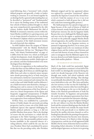 sonal following, than a “movement” with a clearly         Mubarak resigned and his last appointed cabinet
defined program and generally a leader or leaders         was replaced by a powerless “transitional” cabinet
working in consensus. It is not bound together by         named by the Supreme Council of the Armed Forc-
an ideology but by a general understanding that can       es (SCAF). Until the summer of 2012 it was SCAF
be described as “puritanical” and “fundamentalist”        which continued to hold all power but it did not
for it rejects the binding nature of the traditional      rule (aside from stemming public protests.)
four schools of Islamic juridical thought in a theol-        The Salafi perspective has spread in large part in
ogy most comprehensively expounded by the 18th            Egypt because of the reach of dozens of Salafi tel-
century Arabian sheikh Muhammed ibn Abd al                evision channels, mostly funded by Saudi and other
Wahhab. It remained a minority current within the         Gulf private interests, but also by Egyptian Salafis.
Sunni Muslim world but it is a growing current, and       Because they never challenged the Mubarak regime
it is no longer deemed as heretical as it was during      and were seen by the regime as apolitical theologi-
the Ottoman Caliphate which is particularly ironic        cal rivals to the politically engaged Muslim Broth-
since a mutation of the Salafi movement mourns            erhood opposition, the satellite television channels
the end of precisely that caliphate.                      were not shut down if on Egyptian territory, or
    So while Salafism shares the category of “Islamic     jammed if originating elsewhere. In its nature, puri-
Fundamentalist” with the Muslim Brotherhood               tanical religion tends to be very intolerant of other
and Revolutionary Shi’ism (see “Ideological Divi-         religious forms and the virulent anti-Christian and
sions, “IIIb. Islamic Fundamentalism” on page 31)         even anti-Sufi rhetoric of some of these channels be-
it differs from the latter two, which are both post-      came so outrageous that the Mubarak regime in its
colonial developments clearly disciplined by mod-         last year, denied several Salafi channels access to the
ern Western revolutionary models. Salafi origins are      main Arab satellite platform – Nilesat.
pre-colonial, and their fundamentalism is far more
                                                                   In Se arch of an Ideology
theological than ideological.
    Precisely in its opposition to the traditional Sun-   Much of the Arab world but particularly Egypt
ni idea that there are four different Sunni schools of    (which in population constitutes at least half of the
juridical thought, all of whom are valid though they      Arab world) was ideologically saturated during the
differ from each other in relatively minor interpre-      nearly two decade long span of the Nasserist rule
tative details governing shar’ia in both ritual prac-     through state media, and school textbooks with
tice and manners, family law (“personal status”) and      Arab Nationalist-Socialist ideology. That ideology
to a lesser extent commercial and criminal law, the       was profoundly discredited in the wake of the disas-
result is that each Salafi Sheikh (and his followers )    trous Arab defeat in the 1967 War. Syria and Jordan
are a Salafi movement unto themselves, sharing as a       also lost territory in that war but the leadership of
defining sense and in contrast to the broad or cau-       neither of those countries either harvested the glory
tious juridical interpretations of the Four Schools a     in the days leading up to the war or the burden of
stress on a literal interpretation of the Quran and       blame as the Nasserist personification of Arab Na-
frequently exaggerated interpretations of Hadith          tionalist Socialism. So Egyptians and particularly
which are helpful in differentiating themselves, of-      the youth in the subsequent generations have been
ten in appearance from traditional Muslims.               in search of an equivalent but alternative ideology.
    El-Nour Party, was established by a particular           Given the upsurge in general religious feeling af-
faction of Salafis despite the previously prevailing      ter the 1967 defeat it was first the Muslim Brother-
perspective (and in a sense, one of the Salafis most      hood and the extremist Jihadi groups that broke off
traditional aspects) that opposed challenging the         from the MB which were initially the major benefi-
Muslim political authority as long as it did not          ciaries. But in the past decade or so, Salafism rein-
prohibit Muslims from prayer. That is the theologi-       forced by the satellite television channels as well as
cal reason why the movement as a whole did not            funding from abroad for the printing of inexpensive
participate in the Tahrir Uprising in Cairo or the        or free Salafi literature has become more dynamic,
other major cities. But presumably political action       particularly because of its black-or-white theologi-
became justifiable in the existential absence of a        cal perspectives, and the rise of self-appointed Salafi
ruling authority, which could be the case, but not        Sheikhs who by virtue of doctrine had no need for a
once President Morsi had consolidated his power.          demanding Azhari education. So both intolerance
But that was the prevailing reality, after President      and theological ignorance are factors in its growing


                                                                                                                    13
 