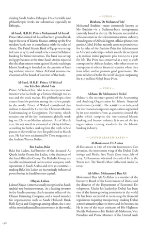 — Sudan —
      cluding Saudi Arabia, Ethiopia. His charitable and
      philanthropic works are substantial, especially in                      Ibrahim, Dr Mohamed ‘Mo’
      Ethiopia.                                                  Mohamed Ibrahim—more commonly known as
                                                                 Mo Ibrahim—is a Sudanese-born entrepreneur,
        Al-Saud, H.R.H. Prince Mohammed Al-Faisal                currently based in the UK. He became successful as
      Prince Mohammed Al-Faisal has been groundbreak-            a businessman in the telecommunications industry,
      ing in the area of Islamic finance, setting up the first   founding one of Africa’s biggest cellular phone com-
      modern bank run in compliance with the rules of            panies, Celtel. He has recently come to prominence
      sharia. The Faisal Islamic Bank of Egypt was set up        for his idea of the Ibrahim Prize for Achievement
      in Cairo in 1977, and aimed to be a model of Islamic       in African Leadership—which awards the recipient
      banking for future initiatives. The bank was set up        a $5 million initial payment, plus $200,000 a year
      in Egypt because at the time Saudi Arabia rejected         for life. The Prize was conceived as a way to curb
      the idea that interest went against Islamic teachings;     corruption by African leaders, who often resort to
      Islamic banking is founded on the premise of lend-         corruption to obtain financial security when they
      ing without interest. Prince Al-Faisal remains the         leave office, and to promote good governance. The
      chairman of the board of directors of the bank.            prize is believed to be the world’s largest, surpassing
                                                                 the $1.3 million Nobel Peace Prize.
              Al-Saud, H.R.H. Prince Al-Waleed
                    bin Talal bin Abdul Aziz
                                                                                     — Syria —
      Prince Al-Waleed bin Talal is an entrepreneur and
      investor who has built up a fortune through real es-                 Alchaar, Dr Mohammed Nedal
      tate and the stock market. His philanthropic clout         Alchaar is the secretary general of the Accounting
      comes from his position among the richest people           and Auditing Organization for Islamic Financial
      in the world. Prince al Waleed contributed $20             Institutions (AAOIFI). The AAOIFI is an independ-
      million to found the Center for Christian-Muslim           ent international corporate organization supported
      Understanding at Georgetown University, which              by its 200 members from 45 countries around the
      remains one of the key institutions globally work-         globe which comprise the international Islamic
      ing on Christian-Muslim relations. As of March             banking and finance industry. It is one of the key
      2011, his net worth is estimated at US$19.6 billion,       organizations creating standards for the Islamic
      according to Forbes, making him the 26th richest           banking industry.
      person in the world on their list published in March
      2011. He has been nicknamed by Time magazine as
                                                                         — United Ar ab Emir ates —
      the Arabian Warren Buffett.
                                                                              Al-Rostamani, Dr Amina
                       Bin Laden, Bakr                           Al-Rostamani is CEO of TECOM Investments Cor-
      Bakr bin Laden, half-brother of the deceased Al-            poration, the investment wing of the Dubai Tech-
      Qaeda leader Osama bin Laden, is the chairman of            nology and Media Free Trade Zone since July of
      the Saudi Binladin Group. The Binladin Group is a          2005. Al-Rostamani obtained the rank of 80 in the
      sizeable multinational construction company with           ‘Power 100: The World’s Most Influential Arabs’ in
      operations in Saudi Arabia and over 30 countries—          2009.
      making Bakr bin Laden an increasingly influential
      power broker in Saudi business capital.                             Al-Abbar, Mohammed Ben Ali
                                                                 Mohammed Ben Ali Al-Abbar is a member of the
                        Olayan, Lubna                            Executive Board of the Government of Dubai and
      Lubna Olayan is internationally recognized as Saudi        the director of the Department of Economic De-
      Arabia’s top businesswoman. As a leading investor          velopment. Under his leadership Dubai has been
      in the Saudi economy, chief executive officer of the       one of the fastest-growing economies in the world.
      Olayan Financing Company, and a board member               He has been successful in increasing the financial
      for organizations such as Saudi Hollandi Bank,             regulations requiring transparency; making Dubai
      Rolls Royce and Citigroup, among others, she is one        a more attractive place to invest and do business in.
      of the most influential businesswomen in the world.        He is one of the main assistants of His Highness
                                                                 Sheikh Mohammed bin Rashid Al-Maktoum, Vice
                                                                 President and Prime Minister of the United Arab

148
 