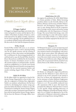 Science &                                                              Asia
             Technology                                                             — India —

                                                                               Abdul Kalam, Dr A.P.J
                                                                An engineer by profession, Dr A.P.J. Abdul Kalam
                                                                is a former president of India. Before becoming
      Middle East & North Africa                                president, Kalam was the Scientific Adviser to the
                                                                Defence Minister and Secretary of India’s Defence
                                                                Research and Development Organization from
                          — Egypt —
                                                                1992 to 1999, during which he led the weaponiza-
                      El Naggar, Zaghloul                       tion of strategic missile systems and nuclear testing
      El Naggar is an Egyptian geologist and scholar who        in collaboration with the Department of Atomic
      writes and speaks on science and the Qur’an. He is        Energy. This moved India from being a state with
      a fellow of the Islamic Academy of Sciences, and is       nuclear technology to a state with nuclear weapons.
      well-respected by the global scientific community         Kalam is also author of India 2020, which presents
      for his work on geology. He has published close to        his vision of an Indian superpower by the year 2020.
      200 academic scholarly articles and scientific studies.
      He also works for the Arab Development Institute.
                                                                                — Indonesia —

                         El-Baz, Farouk                                             Mumpuni, Tri
      Farouk El-Baz worked with NASA as an assistant            Tri Mumpuni has spent 14 years on improving rural
      in exploring the moon as well as selecting landing        communities in Indonesia through rural electrifica-
      sites for the Apollo missions and the training of         tion initiatives based on developments with micro-
      astronauts in lunar observations and photography.         hydro electric power plants. Her influential work,
      He is well-known for discovering groundwater in           which offers economic incentives for implementa-
      arid land and in 1999, the Farouk El-Baz Award for        tion of the micro-hydro system, has been applied in
      Desert Research,was established by the Geological         65 villages across Indonesia and a village in the Phil-
      Society of America Foundation (GSAF) to annu-             ippines. She was presented with the award for Com-
      ally reward excellence in arid land studies. Another      munity Power at the Ashden Awards in May 2012.
      award was established in 2007 by the GSAF, Farouk
      El-Baz Student Research Award to encourage desert
                                                                                 — Mal aysia —
      research. He has received numerous honors and
      awards, including: Egypt’s Order of Merit – First                   Shukor, Dr Sheikh Muszaphar
      Class.                                                    Dr Shukor, an orthopaedic surgeon by profession,
                                                                became the first Malaysian in space when he was
                      Salehi, Dr Ali Akbar                      selected as one of two astronauts to be trained at
      Dr Ali Akbar Salehi was appointed as head of the          Star City in Russia and subsequently selected to
      Atomic Energy Organization in Iran in July 2009,          be the astronaut to further Malaysia’s Angkasawan
      after the resignation of Gholam Reza Aghazadeh.           program, which sent him to the International Space
      Salehi is an academic and politician who has been         Station in 2007. He successfully conducted scien-
      involved in developing Iran’s nuclear energy pro-         tific experiments while in space. His launch also
      gram since before the Islamic revolution in 1979. He      prompted the Malaysian National Fatwa Council
      transitioned to leading the Atomic Energy Organi-         to issue specific rulings regarding observance of
      zation after serving as a permanent representative of     religious obligations (praying and fasting) while in
      Iran with the International Atomic Energy Agency.         space. In 2010 Shukor was appointed as one of the
      He has been the Minister of Foreign Affairs since         ambassadors of Malaysia’s nationwide reading cam-
      2010.                                                     paign to encourage literacy among children.




150
 