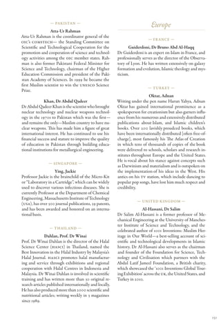 — Pakistan —
                                                                             Europe
                 Atta-Ur Rahman
Atta-Ur Rahman is the coordinator general of the
                                                                           — Fr ance —
OIC’s COMSTECH— the Standing Committee on
Scientific and Technological Cooperation for the               Guiderdoni, Dr Bruno Abd Al-Haqq
promotion and cooperation of science and technol-        Dr Guiderdoni is an expert on Islam in France, and
ogy activities among the OIC member states. Rah-         professionally serves as the director of the Observa-
man is also former Pakistani Federal Minister for        tory of Lyon. He has written extensively on galaxy
Science and Technology, chairman of the Higher           formation and evolution, Islamic theology and mys-
Education Commission and president of the Paki-          ticism.
stan Academy of Sciences. In 1999 he became the
first Muslim scientist to win the UNESCO Science
                                                                           — Turkey —
Prize.
                                                                           Oktar, Adnan
              Khan, Dr Abdul Qadeer                      Writing under the pen name Harun Yahya, Adnan
Dr Abdul Qadeer Khan is the scientist who brought        Oktar  gained international prominence as a
                                                                has
nuclear technology and nuclear weapons technol-          spokesperson for creationism but also garners influ-
ogy in the 1970s to Pakistan which was the first—        ence from his numerous and extensively distributed
and remains the only—Muslim country to have nu-          publications about   Islam, and Islamic children’s
clear weapons. This has made him a figure of great       books. Over 200 lavishly proudced books, which
international interest. He has continued to use his      have been internationally distributed [often free-of-
financial success and stature to improve the quality     charge], most famously his The Atlas of Creation
of education in Pakistan through building educa-         in which tens of thousands of copies of the book
tional institutions for metallurgical engineering.       were delivered to schools, scholars and research in-
                                                         stitutes throughout Europe and the United States.
                                                         He is vocal about his stance against concepts such
                — Singapore —
                                                         as Darwinism and materialism and is outspoken on
                     Ying, Jackie                        the implementation of his ideas in the West. His
Professor Jackie is the brainchild of the Micro-Kit      antics on his TV station, which include dancing to
or “Laboratory in a Cartridge”, which can be widely      popular pop songs, have lost him much respect and
used to discover various infectious diseases. She is     credibility.
currently Professor at the Department of Chemical
Engineering, Massachusetts Institute of Technology
                                                                    — United Kingdom —
(USA), has over 300 journal publications, 39 patents,
and has been awarded and honored on an interna-                         Al-Hassani, Dr Salim
tional basis.                                            Dr Salim Al-Hassani is a former professor of Me-
                                                         chanical Engineering at the University of Manches-
                                                         ter Institute of Science and Technology, and the
                — Thail and —
                                                         celebrated author of 1001 Inventions: Muslim Her-
              Dahlan, Prof. Dr Winai                     itage in Our World—a best-selling account of sci-
Prof. Dr Winai Dahlan is the director of the Halal       entific and technological developments in Islamic
Science Center (HASCI) in Thailand, named the            history. Dr Al-Hassani also serves as the chairman
Best Innovation in the Halal Industry by Malaysia’s      and founder of the Foundation for Science, Tech-
Halal Journal. HASCI promotes halal manufactur-          nology and Civilisation which partners with the
ing and service through exhibitions and regional         Abdul Latif Jameel Foundation, a British charity,
cooperation with Halal Centres in Indonesia and          which showcased the ‘1001 Inventions Global Tour-
Malaysia. Dr Winai Dahlan is involved in scientific      ing Exhibition’ across the UK, the United States, and
training and has written more than 30 original re-       Turkey in 2010.
search articles published internationally and locally.
He has also produced more than 2000 scientific and
nutritional articles; writing weekly in 3 magazines
since 1989.


                                                                                                                 151
 