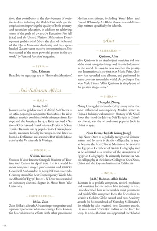 tion, that contributes to the development of socie-      Muslim entertainers, including Yusuf Islam and
      ties in Asia, including the Middle East, with specific   Dawud Wharnsby Ali. Bhika also writes and directs
      emphasis on improving the quality of both primary        plays written specifically for schools.
      and secondary education, in addition to achieving
      some of the goals of UNESCO’s Education For All
      (EFA) and the United Nations Millennium Devel-
      opment goals (MDGs). She is the chair of the board                            Asia
      of the Qatar Museums Authority and has spear-
      headed Qatar’s recent massive investment in art. She
                                                                               — Azerbaijan —
      was named as ‘the most powerful person in the art
      world’ by ‘Art and Auction’ magazine.                                       Qasimov, Alim
                                                               Alim Qasimov is an Azerbaijani musician and one
                                                               of the most recognized singers of Islamic-folk music
                          — Syria —
                                                               in the world. In 1999, he was awarded the prestig-
                       Taha, Uthman                            ious International IMC-UNESCO Music Prize. Qasi-
      Read bio on page page 102 in ‘Honorable Mentions’.       mov has recorded nine albums, and performed in
                                                               many concerts around the world. According to The
                                                               New York Times, “Alim Qasimov is simply one of
                                                               the greatest singers alive.”
              Sub-Saharan Africa
                                                                                  — China —
                          — Mali —
                                                                                 Chengzhi, Zhang
                           Keita, Salif                        Zhang Chengzhi is considered by many to be the
      Known as the ‘golden voice of Africa’, Salif Keita is    most influential contemporary Muslim writer in
      an Afro-pop singer-songwriter from Mali. His West        China. His historical narrative “History of the Soul”,
      African music is combined with influences from Eu-       about the rise of the Jahriyya Sufi Tariqah in China’s
      rope and the Americas. In 1977 Keita received a Na-      northwest, was the second-most popular book in
      tional Order Award from Guianese President Sékou         China in 1994.
      Touré. His music is very popular in the Francophone
      world, and more broadly in Europe. Keita’s latest al-             Noor Deen, Haji (Mi Guang Jiang)
      bum, La Différence, was awarded Best World Music         Haji Noor Deen is a globally-recognized Chinese
      2010 by the Victoires de la Musique.                     master and lecturer in Arabic calligraphy. In 1997
                                                               he became the first Chinese Muslim to be awarded
                                                               the Egyptian Certificate of Arabic Calligraphy and
                        — Senegal —
                                                               to be admitted as a member of the Association of
                       N’dour, Youssou                         Egyptian Calligraphy. He currently lectures on Ara-
      Youssou N’dour became Senegal’s Minister of Tour-        bic calligraphy at the Islamic College in Zhen Zhou,
      ism and Culture in April 2012. He is a world fa-         China and the Zaytuna Institute in California.
      mous composer, singer, percussionist and UNICEF
      Good-will Ambassador. In 2005, N’Dour received a
                                                                                   — India —
      Grammy Award for Best Contemporary World Mu-
      sic Album for ‘Egypt’. In 2011, N’Dour was awarded                 (A.R.) Rahman, Allah Rakha
      an honorary doctoral degree in Music from Yale           Rahman is a prolific composer, record producer,
      University.                                              and musician for the Indian film industry. In 2011,
                                                               Time described him as the world’s most prominent
                                                               and prolific film composer. He is the first Indian to
                    — South Africa —
                                                               receive a Golden Globe Award and two Academy
                          Bhika, Zain                          Awards for his soundtrack of ‘Slumdog Millionaire’;
      Zain Bhika is a South African singer-songwriter and      for which he also received two Grammy awards.
      a pioneer performer of nasheed songs. He is known        He was named “CNN-IBN Indian of the Year” for
      for his collaborative efforts with other prominent       2009. In 2004, Rahman was appointed the “Global


154
 