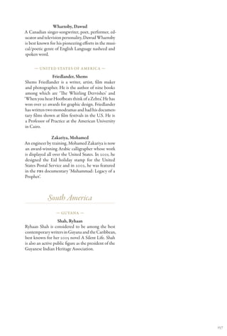 Wharnsby, Dawud
A Canadian singer-songwriter, poet, performer, ed-
ucator and television personality, Dawud Wharnsby
is best known for his pioneering efforts in the musi-
cal/poetic genre of English Language nasheed and
spoken word.

     — United States of America —

                 Friedlander, Shems
 Shems Friedlander is a writer, artist, film maker
 and photographer. He is the author of nine books
 among which are ‘The Whirling Dervishes’ and
‘When you hear Hoofbeats think of a Zebra’. He has
won over 30 awards for graphic design. Friedlander
 has written two monodramas and had his documen-
 tary films shown at film festivals in the U.S. He is
 a Professor of Practice at the American University
 in Cairo.

                Zakariya, Mohamed
An engineer by training, Mohamed Zakariya is now
an award-winning Arabic calligrapher whose work
is displayed all over the United States. In 2001, he
designed the Eid holiday stamp for the United
States Postal Service and in 2002, he was featured
in the PBS documentary ‘Muhammad: Legacy of a
Prophet’.



             South America
                  — Guyana —

                    Shah, Ryhaan
Ryhaan Shah is considered to be among the best
contemporary writers in Guyana and the Caribbean,
best known for her 2005 novel A Silent Life. Shah
is also an active public figure as the president of the
Guyanese Indian Heritage Association.




                                                          157
 