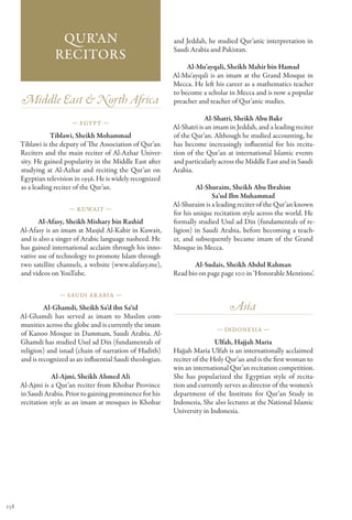 Qur’an                                    and Jeddah, he studied Qur’anic interpretation in
                                                              Saudi Arabia and Pakistan.
                   Recitors
                                                                   Al-Mu’ayqali, Sheikh Mahir bin Hamad
                                                              Al-Mu’ayqali is an imam at the Grand Mosque in
                                                              Mecca. He left his career as a mathematics teacher
                                                              to become a scholar in Mecca and is now a popular
      Middle East & North Africa                              preacher and teacher of Qur’anic studies.

                                                                          Al-Shatri, Sheikh Abu Bakr
                         — Egypt —
                                                              Al-Shatri is an imam in Jeddah, and a leading reciter
                 Tiblawi, Sheikh Mohammad                     of the Qur’an. Although he studied accounting, he
      Tiblawi is the deputy of The Association of Qur’an      has become increasingly influential for his recita-
      Reciters and the main reciter of Al-Azhar Univer-       tion of the Qur’an at international Islamic events
      sity. He gained popularity in the Middle East after     and particularly across the Middle East and in Saudi
      studying at Al-Azhar and reciting the Qur’an on         Arabia.
      Egyptian television in 1956. He is widely recognized
      as a leading reciter of the Qur’an.                              Al-Shuraim, Sheikh Abu Ibrahim
                                                                            Sa’ud Ibn Muhammad
                                                              Al-Shuraim is a leading reciter of the Qur’an known
                        — Kuwait —
                                                              for his unique recitation style across the world. He
             Al-Afasy, Sheikh Mishary bin Rashid              formally studied Usul ad Din (fundamentals of re-
      Al-Afasy is an imam at Masjid Al-Kabir in Kuwait,       ligion) in Saudi Arabia, before becoming a teach-
      and is also a singer of Arabic language nasheed. He     er, and subsequently became imam of the Grand
      has gained international acclaim through his inno-      Mosque in Mecca.
      vative use of technology to promote Islam through
      two satellite channels, a website (www.alafasy.me),            Al-Sudais, Sheikh Abdul Rahman
      and videos on YouTube.                                  Read bio on page page 100 in ‘Honorable Mentions’.

                    — Saudi Ar abia —

               Al-Ghamdi, Sheikh Sa’d ibn Sa‘id                                    Asia
      Al-Ghamdi has served as imam to Muslim com-
      munities across the globe and is currently the imam
                                                                              — Indonesia —
      of Kanoo Mosque in Dammam, Saudi Arabia. Al-
      Ghamdi has studied Usul ad Din (fundamentals of                         Ulfah, Hajjah Maria
      religion) and isnad (chain of narration of Hadith)      Hajjah Maria Ulfah is an internationally acclaimed
      and is recognized as an influential Saudi theologian.   reciter of the Holy Qur’an and is the first woman to
                                                              win an international Qur’an recitation competition.
                  Al-Ajmi, Sheikh Ahmed Ali                   She has popularized the Egyptian style of recita-
      Al-Ajmi is a Qur’an reciter from Khobar Province        tion and currently serves as director of the women’s
      in Saudi Arabia. Prior to gaining prominence for his    department of the Institute for Qur’an Study in
      recitation style as an imam at mosques in Khobar        Indonesia, She also lectures at the National Islamic
                                                              University in Indonesia.




158
 