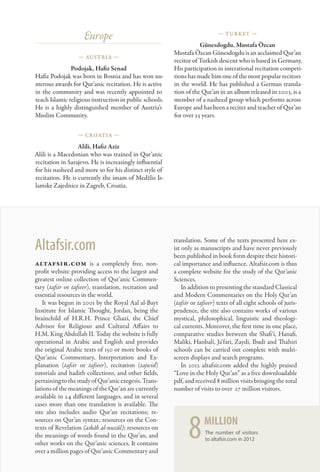 Europe                                                  — Turkey —

                                                                    Günesdogdu, Mustafa Özcan
                                                         Mustafa Özcan Günesdogdu is an acclaimed Qur’an
                  — Austria —
                                                         recitor of Turkish descent who is based in Germany.
               Podojak, Hafiz Senad                      His participation in interational recitation competi-
Hafiz Podojak was born in Bosnia and has won nu-         tions has made him one of the most popular recitors
merous awards for Qur’anic recitation. He is active      in the world. He has published a German transla-
in the community and was recently appointed to           tion of the Qur’an in an album released in 2003, is a
teach Islamic religious instruction in public schools.   member of a nasheed group which performs across
He is a highly distinguished member of Austria’s         Europe and has been a reciter and teacher of Qur’an
Muslim Community.                                        for over 25 years.

                  — Croatia —

                  Alili, Hafiz Aziz
Alili is a Macedonian who was trained in Qur’anic
recitation in Sarajevo. He is increasingly influential
for his nasheed and more so for his distinct style of
recitation. He is currently the imam of Medžlis Is-
lamske Zajednice in Zagreb, Croatia.




Altafsir.com                                             translation. Some of the texts presented here ex-
                                                         ist only as manuscripts and have never previously
                                                         been published in book form despite their histori-
altafsir.com is a completely free, non-                  cal importance and influence. Altafsir.com is thus
profit website providing access to the largest and       a complete website for the study of the Qur’anic
greatest online collection of Qur’anic Commen-           Sciences.
tary (tafsir or tafseer), translation, recitation and        In addition to presenting the standard Classical
essential resources in the world.                        and Modern Commentaries on the Holy Qur’an
   It was begun in 2001 by the Royal Aal al-Bayt         (tafsir or tafseer) texts of all eight schools of juris-
Institute for Islamic Thought, Jordan, being the         prudence, the site also contains works of various
brainchild of H.R.H. Prince Ghazi, the Chief             mystical, philosophical, linguistic and theologi-
Advisor for Religious and Cultural Affairs to            cal currents. Moreover, the first time in one place,
H.M. King Abdullah II. Today the website is fully        comparative studies between the Shafi‘i, Hanafi,
operational in Arabic and English and provides           Maliki, Hanbali, Ja‘fari, Zaydi, Ibadi and Thahiri
the original Arabic texts of 150 or more books of        schools can be carried out complete with multi-
Qur’anic Commentary, Interpretation and Ex-              screen displays and search programs.
planation (tafsir or tafseer), recitation (tajwid)           In 2012 altafsir.com added the highly praised
tutorials and hadith collections, and other fields,      “Love in the Holy Qur’an” as a free downloadable
pertaining to the study of Qur’anic exegesis. Trans-     pdf, and received 8 million visits bringing the total
lations of the meanings of the Qur’an are currently      number of visits to over 27 million visitors.
available in 24 different languages, and in several
cases more than one translation is available. The
site also includes audio Qur’an recitations; re-
sources on Qur’an syntax; resources on the Con-
texts of Revelation (asbâb al-nuzûl); resources on
the meanings of words found in the Qur’an, and
other works on the Qur’anic sciences. It contains
over a million pages of Qur’anic Commentary and
                                                               8      million
                                                                       The number of visitors
                                                                       to altafsir.com in 2012


                                                                                                                    159
 