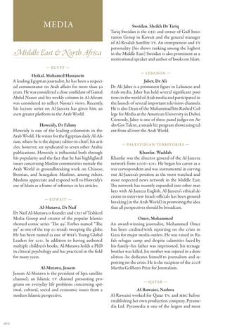 Media                                              Sweidan, Sheikh Dr Tariq
                                                               Tariq Sweidan is the CEO and owner of Gulf Inno-
                                                               vation Group in Kuwait and the general manager
                                                               of Al-Resalah Satellite TV. An entrepreneur and TV
                                                               personality (his shows ranking among the highest
      Middle East & North Africa                               in the Middle East) Sweidan is also prominent as a
                                                               motivational speaker and author of books on Islam.
                         — Egypt —
                                                                                — Lebanon —
                 Heikal, Mohamed Hassanein
      A leading Egyptian journalist, he has been a respect-                        Jaber, Dr Ali
      ed commentator on Arab affairs for more than 50          Dr Ali Jaber is a prominent figure in Lebanese and
      years. He was considered a close confidant of Gamal      Arab media. Jaber has held several significant posi-
      Abdul Nasser and his weekly column in Al-Ahram           tions in the world of Arab media and participated in
      was considered to reflect Nasser’s views. Recently,      the launch of several important television channels.
      his lecture series on Al-Jazeera has given him an        He is also Dean of the Muhammad bin Rashed Col-
      even greater platform in the Arab World.                 lege for Media at the American University in Dubai.
                                                               Currently, Jaber is one of three panel judges on Ar-
                      Howeidy, Dr Fahmy                        abs Got Talent, a smash hit program showcasing tal-
      Howeidy is one of the leading columnists in the          ent from all over the Arab World.
      Arab World. He writes for the Egyptian daily Al-Ah-
      ram, where he is the deputy editor-in-chief; his arti-
                                                                     — Palestinian Territories —
      cles, however, are syndicated to seven other Arabic
      publications. Howeidy is influential both through                         Khanfar, Waddah
      his popularity and the fact that he has highlighted      Khanfar was the director general of the Al-Jazeera
      issues concerning Muslim communities outside the         network from 2006–2011. He began his career as a
      Arab World in groundbreaking work on Chinese,            war correspondent and was instrumental in carving
      Bosnian, and Senegalese Muslims, among others.           out Al-Jazeera’s position as the most watched and
      Muslims appreciate and respond well to Howeidy’s         most respected news network in the Middle East.
      use of Islam as a frame of reference in his articles.    The network has recently expanded into other mar-
                                                               kets with Al-Jazeera English. Al-Jazeera’s ethical de-
                                                               cision to interview Israeli officials has been ground-
                        — Kuwait —
                                                               breaking (in the Arab World) in promoting the idea
                      Al-Mutawa, Dr Naif                       that all perspectives should be broadcast.
      Dr Naif Al-Mutawa is founder and CEO of Teshkeel
      Media Group and creator of the popular Islamic-                          Omer, Mohammed
      themed comic series ‘The 99’. Forbes named “The          An award-winning journalist, Mohammed Omer
      99” as one of the top 20 trends sweeping the globe.      has been credited with reporting on the crisis in
      He has been named as one of WEF’s Young Global           Gaza for major media outlets. He was raised in Ra-
      Leaders for 2011. In addition to having authored         fah refugee camp and despite calamities faced by
      multiple children’s books, Al-Mutawa holds a PhD         his family–his father was imprisoned, his teenage
      in clinical psychology and has practiced in the field    brother was killed, his mother was injured in a dem-
      for many years.                                          olition–he dedicates himself to journalism and re-
                                                               porting on the crisis. He is the recipient of the 2008
                       Al-Mutawa, Jassem                       Martha Gellhorn Prize for Journalism.
      Jassem Al-Mutawa is the president of Iqra satellite
      channel; an Islamic TV channel presenting pro-
                                                                                  — Qatar —
      grams on everyday life problems concerning spir-
      itual, cultural, social and economic issues from a                      Al-Ruwaini, Nashwa
      modern Islamic perspective.                              Al-Ruwaini worked for Qatar TV, and MBC before
                                                               establishing her own production company, Pyrame-
                                                               dia Ltd. Pyramedia is one of the largest and most


160
 