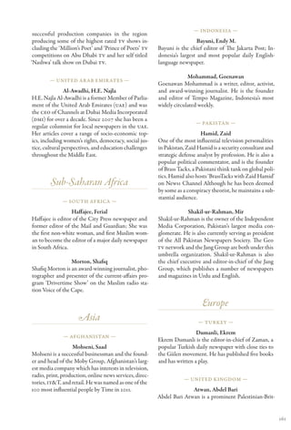 — Indonesia —
 successful production companies in the region
 producing some of the highest rated TV shows in-                          Bayuni, Endy M.
 cluding the ‘Million’s Poet’ and ‘Prince of Poets’ TV   Bayuni is the chief editor of The Jakarta Post; In-
 competitions on Abu Dhabi TV and her self titled        donesia’s largest and most popular daily English-
‘Nashwa’ talk show on Dubai TV.                          language newspaper.

                                                                      Mohammad, Goenawan
        — United Ar ab Emir ates —
                                                         Goenawan Mohammad is a writer, editor, activist,
                Al-Awadhi, H.E. Najla                    and award-winning journalist. He is the founder
H.E. Najla Al-Awadhi is a former Member of Parlia-       and editor of Tempo Magazine, Indonesia’s most
ment of the United Arab Emirates (UAE) and was           widely circulated weekly.
the CEO of Channels at Dubai Media Incorporated
(DMI) for over a decade. Since 2007 she has been a
                                                                          — Pakistan —
regular columnist for local newspapers in the UAE.
Her articles cover a range of socio-economic top-                            Hamid, Zaid
ics, including women’s rights, democracy, social jus-    One of the most influential television personalities
tice, cultural perspectives, and education challenges    in Pakistan, Zaid Hamid is a security consultant and
throughout the Middle East.                              strategic defense analyst by profession. He is also a
                                                         popular political commentator, and is the founder
                                                         of Brass Tacks, a Pakistani think tank on global poli-
                                                         tics. Hamid also hosts ‘BrassTacks with Zaid Hamid’
        Sub-Saharan Africa                               on News1 Channel Although he has been deemed
                                                         by some as a conspiracy theorist, he maintains a sub-
                                                         stantial audience.
              — South Africa —

                  Haffajee, Ferial                                    Shakil-ur-Rahman, Mir
Haffajee is editor of the City Press newspaper and       Shakil-ur-Rahman is the owner of the Independent
former editor of the Mail and Guardian; She was          Media Corporation, Pakistan’s largest media con-
the first non-white woman, and first Muslim wom-         glomerate. He is also currently serving as president
an to become the editor of a major daily newspaper       of the All Pakistan Newspapers Society. The Geo
in South Africa.                                         TV network and the Jang Group are both under this
                                                         umbrella organization. Shakil-ur-Rahman is also
                  Morton, Shafiq                         the chief executive and editor-in-chief of the Jang
Shafiq Morton is an award-winning journalist, pho-       Group, which publishes a number of newspapers
tographer and presenter of the current-affairs pro-      and magazines in Urdu and English.
gram ‘Drivertime Show’ on the Muslim radio sta-
tion Voice of the Cape.

                                                                             Europe
                     Asia                                                  — Turkey —

                                                                          Dumanli, Ekrem
              — Afghanistan —
                                                         Ekrem Dumanli is the editor-in-chief of Zaman, a
                   Mohseni, Saad                         popular Turkish daily newspaper with close ties to
Mohseni is a successful businessman and the found-       the Gülen movement. He has published five books
er and head of the Moby Group, Afghanistan’s larg-       and has written a play.
est media company which has interests in television,
radio, print, production, online news services, direc-
                                                                     — United Kingdom —
tories, IT&T, and retail. He was named as one of the
100 most influential people by Time in 2011.                           Atwan, Abdel Bari
                                                         Abdel Bari Atwan is a prominent Palestinian-Brit-


                                                                                                                  161
 