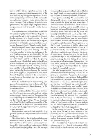 version of Neo-Liberal capitalism. Anyone in the          tions, since both sides accused each other of ballot
cabinet, with rare exceptions, was a member of the        box fraud; which was not the case in the parliamen-
NDP and certainly the appointed governors were all        tary elections or even the presidential first round.
in the party or responsive to it. And it had a cadre         Most people, including Al Ahram online and
throughout the country – major sectors of govern-         the reputable privately owned newspaper Masri al
ment employees (and in Egypt, despite extensive           Youm believed that Morsi had won on the basis of
privatization, the largest single employer remains        combined unofficially announced results from the
the government with its absurdly swollen bureau-          thousands of polling stations available within 24
cracy.)                                                   hours, and neither publication could be considered
   When Mubarak and his family were ushered off           part of the Morsi camp. But to this day Shafik and
the political stage by the armed forces the party as a    his camp contest the results, and they argue with a
structure collapsed, so the NDP could not be mobi-        degree of plausibility that the U.S. government with
lized as a party to run in the parliamentary elections.   its extraordinary influence upon the armed forces
But the cadre and all the vast number of depend-          (which at that moment remained the only power
ent relatives of the cadre remained and deeply con-       in Egypt) prevailed upon the Army to prevail upon
cerned about their future. They all went for Shafik.      the Electoral Commission to find for Morsi. And
   Equally as significant they were joined by a sur-      not just to avoid the bloodshed which could be ex-
prising number of the urban working class who             pected since on the basis of the early unofficial re-
were not members or under the influence of the            sults the MB cadre and many other anti-old regime
MB. This large number were exhausted by the pre-          elements would take to the streets. But the Shafik
vailing instability, the listless commercial climate,     camp would argue it was more than fear. Official
especially tourist-related and thus the growing           American strategy has been shifting slowly over the
unemployment (already bad under Mubarak) and              past decade, accelerating since Obama’s victory in
relative lawlessness that was particularly virulent       2008, to an assumption that only moderate Islam-
in vulnerable neighbourhoods – working class and          ists have a popular following and thus the capacity
thus least likely to be patrolled by police in ordinary   to decisively crush jihadi currents.
times and totally abandoned during the year and              But what was perceptible from the time of the
half when Egypt had no government, and which              parliamentary elections spanning 2011 and the be-
has only begun to function in the administrative          ginning to 2012 until the Presidential elections near-
sense, (however sluggishly), since the election of        ly six months later, was the apparent decline of Mus-
President Morsi.                                          lim Brotherhood/FJP support. This was reflected in
   From the point of view of many working class           the number of votes it had taken in the parliamen-
people the struggle to put food on the table for their    tary elections even though it was competing with a
families took priority over liberal democracy or the      Salafi party, compared to the lesser numbers it took
claims of Islamism.                                       in the first round of the Presidential elections more
   In the second round of the Presidential elections      than five months later, when all of the other candi-
the liberal democratic camp split, students, intellec-    dates besides Morsi and Shafik (and without a Salafi
tuals, the upper class and much of the upper middle       candidate running for president, had a combined
class, depending on which they feared more, the MB        total in the first round of 40 per cent of the vote.
or the “the old regime.” Even Ahmed Shafik de-            In part this was because much was expected by the
clared that “the clock could not be turned back;” he      public of a parliament unable at that time to legis-
too supported “the Revolution.” One more indica-          late and whose daily televised debates seemed trivial
tion, if everybody supports the revolution, that there    to the public with its high expectations.
was no revolution.                                            So the assumption was that President Morsi and
   But some of the more militant left and liberal op-     by association, the MB/FJP would continue to lose
position opted out – they would not vote for either       popularity. But the opposite appears to be true, and
candidate.                                                in large part that is because many of the most im-
   Morsi benefited in the second round of voting,         mediate fears among many of Shafik’s constituen-
from endorsements by many of the leaders of Tahrir,       cies have not come to pass.
but nevertheless Shafik carried Cairo, despite los-          The Salafist El Nour Party was offered only one
ing to Morsi nationwide, according to the official        ministry out of 36 – that of environment, which
results which were delayed by a week for investiga-       they refused as insufficient and have not entered


                                                                                                                   15
 