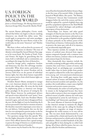 U.S. Foreign                                             noia of fear first formalized by Robert Strausz-Hupe
                                                               in the first issue of his journal, Orbis: A Quarterly
      policy in the                                            Journal of World Affairs. His article, “The Balance
                                                               of Tomorrow”, forecast that Communism would
      Muslim World                                             disappear before the end of the century and that it
                                                               would be replaced by a period of global chaos trig-
      Justice as Grand Strategy: The Missing Dimension in
                                                               gered by a population explosion in the Third World
      American Foreign Policy Toward the Muslim World
                                                               accompanied by radical ideologies and proliferat-
                                                               ing weapons of mass destruction.
      The ancient Roman philosopher, Cicero, wisely               Strausz-Hupe, Leo Strauss, and other grand
      advised that before one begins to discuss anything       strategists of what became known as the Neo-Con-
      whatsoever one should first define terms. This           servative ideology and movement cultivated an im-
      would apply to perspectives and entire paradigms         age of themselves as the guardian of global stability
      of thought. Perhaps the most illusive words in the       in reliance primarily on the military power of the
      world today are the terms “American” and “Muslim         United States of America. Unfortunately, this effort
      World”.                                                  to preserve the status quo, with all of its injustices,
         Was there, is there, and can there be an essence of   was an inherently impossible quest.
      America that constitutes its identity? This issue of        These injustices include, for example, the main-
      identity is developed by Seyyed Hossein Nasr page        tenance of artificial states divorced from organic
      95 in his recent book, The Garden of Truth: Vision       nations composed of people with a common sense
      and Promise. He begins by generalizing that hu-          of their own history, common values in the present,
      mans, both as individuals and as communities, act        and common hopes for the future.
      according to the image they have of themselves.             Most dramatically these injustices include the
         American foreign policy emphasizes freedom            inevitably escalating wealth gaps within and among
      and democracy, but does this self-image translate        countries that result from a system of money and
      universally? What about justice, particularly as a       banking based on privileging past accumulated
      governing paradigm for action? Freedom and de-           wealth rather than on future profits from produc-
      mocracy both focus on the pursuit of individual          tive capital as collateral for credit, best explained at
      human rights, but what about human responsibili-         www.cesj.org and www.americanrevolutionarypar-
      ties to pursue justice, from which human rights are      ty.us. Reversing these wealth gaps requires insti-
      merely a product?                                        tutional reform of money and banking through a
         President Barack Obama attempted to inaugu-           third way beyond socialism and capitalism. As a by-
      rate a new American identity in his Cairo speech         product, this would address a major cause of global
      shortly after taking office. He wrote the first draft    terrorism and terrorist counter-terrorism.
      by emphasizing justice as America’s new foreign             Unfortunately, the seekers of truth perhaps wise-
      policy paradigm. In the process of vetting by the        ly remain in the background because they know
      White House, however, his professional advisers          that in order to preserve their own integrity and for
      and speech writers deleted the word “justice” from       political reasons of public relations the truth must
      five successive drafts. Each time President Obama        be compromised in action by such fictions as “na-
      inserted it again, and each time it disappeared from     tion building” and “democratic capitalism”.
      the text. On the flight to Cairo he found that the fi-      The ironic dilemma of American foreign policy
      nal text presented to him had no mention of justice.     is that America’s attempt to maintain the alleged
      He therefore inserted it impromptu seven times in        stability of the status quo by calling for freedom
      his oral delivery. Unfortunately, that was the last      and democracy engenders an image of injustice
      time he even attempted to present justice as the ba-     throughout the world contrary to its own self-im-
      sis of a rational foreign policy strategy for America.   age. This was most clearly demonstrated by a sur-
         Two questions emerge from this episode. Why           vey conducted by a think-tank based in the United
      has this higher dimension of policy become radio-        Emirates and presented at a think-tank in the Qatar
      active? Does official America have a grand strategy      Foundation, which recorded hundreds of the plac-
      to pursue the image of America as a model of justice,    ards and graffiti in Syria during the so-called Arab
      which motivated America’s Founders?                      Spring. All of them called for justice, but not a sin-
         One answer may be found in the Neo-con para-          gle one called for freedom and democracy.


168
 