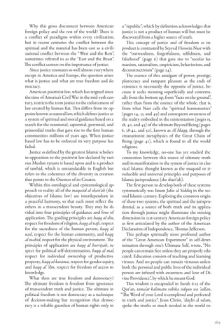 Why this gross disconnect between American             a “republic”, which by definition acknowledges that
foreign policy and the rest of the world? There is        justice is not a product of human will but must be
a conflict of paradigms within every civilization,        discovered from a higher source of truth.
but in recent centuries the conflict between the             This concept of justice and of freedom as its
spiritual and the material has been cast as a civili-     product is contrasted by Seyyed Hossein Nasr with
zational conflict between the “West and the Rest”,        the “outwardness, forgetfulness, selfishness, and
sometimes referred to as the “East and the Beast”.        falsehood” (page 6) that gave rise to “secular hu-
The conflict centers on the importance of justice.        manism, rationalism, empiricism, behaviorism, and
   Since justice resonates so well almost everywhere      deconstructivism” (page 34).
except in America and Europe, the question arises            The essence of this amalgam of power, prestige,
what is justice and what are true freedom and de-         plutocracy and rampant pleasure as the ends of
mocracy.                                                  existence is necessarily the opposite of justice, be-
   American positivist law, which has reigned since       cause it seeks meaning superficially and contextu-
the time of America’s Civil War in the mid-19th cen-      ally from the bottom up, from “facts on the ground”,
tury, restricts the term justice to the enforcement of    rather than from the essence of the whole, that is,
law created by human fiat. This differs from its op-      from what Nasr calls the “spiritual hermeneutics”
posite known as natural law, which defines justice as     (pages 14, 31, and 49) and consequent awareness of
a system of spiritual and moral guidance based on a       the reality embodied in the existentiation (pages 15,
search for the noumenal, sapiential, perennial, and      18, 40, and 45) of the ultimate Beyond Being (pages
primordial truths that gave rise to the first human      6, 38-42, and 50), known as Al Haqq, through the
communities millions of years ago. When justice-          emanationist metaphysics of the Great Chain of
based law has to be enforced its very purpose has         Being (page 41), which is found in all the world
failed.                                                   religions.
   Justice as defined by the greatest Islamic scholars       To my knowledge, no-one has yet studied the
in opposition to the positivist law declared by vari-     connection between this source of ultimate truth
ous Muslim tyrants is based upon and is a product         and its manifestation in the system of justice in clas-
of tawhid, which is untranslatable in English but         sical Islamic thought known as the maqasid or ir-
refers to the coherence of the diversity in creation      reducible and universal principles and purposes of
that points to the Oneness of its Creator.                Islamic jurisprudence (the shari’ah).
   Within this ontological and epistemological ap-           The first person to develop both of these systems
proach to reality all of the maqasid al shari’ah (the     systematically was Imam Jafar al Siddiq in the sec-
objectives of Islamic law) are interdependent in          ond Islamic century. Exploring the common origin
a peaceful harmony, so that each must reflect the         of these two systems, the spiritual and the jurispru-
others in a transcendent beauty. They may be di-          dential, as a source of both truth and its applica-
vided into four principles of guidance and four of        tion through justice might illuminate the missing
application. The guiding principles are haqq al din,      dimension in 21st-century American foreign policy
respect for freedom of religion, haqq al nafs, respect    as first articulated by the author of the American
for the sacredness of the human person, haqq al           Declaration of Independence, Thomas Jefferson.
nasl, respect for the human community, and haqq              This perhaps spiritually most profound author
al mahid, respect for the physical environment. The       of the “Great American Experiment” in self-deter-
principles of application are haqq al hurriyah, re-       mination through one’s Ultimate Self, wrote, “No
spect for political self-determination, haqq al mal,      people can remain free unless they are properly edu-
respect for individual ownership of productive            cated. Education consists of teaching and learning
property, haqq al karama, respect for gender equity,      virtues. And no people can remain virtuous unless
and haqq al ‘ilm, respect for freedom of access to        both the personal and public lives of the individual
knowledge.                                                person are infused with awareness and love of Di-
   What then are true freedom and democracy?              vine Providence”, by which he meant God.
The ultimate freedom is freedom from ignorance               This wisdom is encapsuled in Surah 6:15 of the
of transcendent truth and justice. The ultimate in        Qur’an, tama’at kalimatu rabika sidqan wa ‘adlan,
political freedom is not democracy as a technique        “The Word of your Lord is completed and perfected
of decision-making but recognition that democ-            in truth and justice”. Jesus Christ, ‘alayhi al salam,
racy is a reliable guardian of human rights only in       spoke the truths so much needed in the world to-


                                                                                                                    169
 