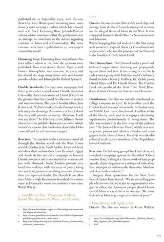 2005
published on 30 September 2005, with the one
drawn by Kurt Westergaard becoming most noto-                Details: An anti-Islamic film which used clips and
rious (a man wearing a turban which has a bomb               footage from Arabic Channels attempted to focus
with a lit fuse). Flemming Rose, Jyllands-Posten’s           on the alleged threat of Islam to the West. It also
culture editor, announced that the publication was           compared between World War II’s Nazi movement
an attempt to contribute to the debate regarding             and Islamism.
criticism of Islam and self-censorship. The same             Wayne Kopping directed and edited the film along
cartoons were later republished in 50 newspapers             with co-writer, Raphael Shore (a Canadian-Israeli
around the world.                                            scriptwriter), who was the producer of the film and
                                                             is the founder of The Clarion Fund.
Flemming Rose: Flemming Rose was Jyllands-Pos-
ten’s culture editor at the time the cartoons were           The Clarion Fund: The Clarion Fund is a pro-Israel
published. Rose interviewed Daniel Pipes, a well-            US-based organization churning out propaganda
known Islamophobe and neo-con, in 2004 and                   against Islam and Iran. It has strong ties to the Is-
has shared the stage many times with well-known              raeli-Zionist group Aish HaTorah and it’s Advisory
pseudo-scholar and Islamophobe Robert Spencer.1              Board includes Frank J. Gaffney, Dr. Zuhdi Jasser,
                                                             Daniel Pipes, and Dr. Harold Rhode. The Clarion
Double-Standards: The very same newspaper had                Fund also produced the films: ‘The Third Jihad:
three years earlier turned down Danish illustrator           Radical Islam’s Vision For America’, and ‘Iranium’.
Christoffer Zieler caricatures of Christ (PBUH) on
the grounds that they could be offensive to readers          Distribution: The film was initially distributed on
and were not funny. The paper’s Sunday editor, Jens          college campuses in 2007. In September 2008 the
Kaiser said: “I don’t think Jyllands-Posten’s readers        Clarion Fund, in cooperation with the Endowment
will enjoy the drawings. As a matter of fact, I think        for Middle East Truth, distributed 28 million DVDs
that they will provoke an outcry. Therefore, I will          of the film by mail, and in newspaper advertising
not use them.”2 In February 2006, Jyllands-Posten            supplements, predominantly in swing states. The
also refused to publish Holocaust cartoons, which            film was included in the first issue of the publica-
included cartoons that mocked or denied the Holo-            tion “The Judeo-Christian View”, which was sent
caust, offered by an Iranian newspaper.                      to priests, pastors and rabiis in churches and syna-
                                                             gogues in the United States. The DVD was also dis-
Reaction: The reaction to the caricatures varied all         tributed to all 30,000 members of the Republican
through the Muslim world and the West. Coun-                 Jewish Coalition.
tries like Jordan, Iran, Saudi Arabia, Libya and Syria
withdraw their ambassadors from Denmark. Egypt               Reaction: The left-wing group Hate Hurts America,
and Saudi Arabia started a campaign to boycott               launched a campaign against the film titled “Obses-
Danish products and Iran canceled its commercial             sion for Hate,” calling it a “classic work of hate prop-
ties with Denmark. Some Muslim protests esca-                aganda, thinly disguised as a critique of radicalism
lated into violence with instances of police firing          that attempts to subliminally demonize Muslims
on crowds of protestors resulting in a total of more         and their faith wholesale.”4
than 100 reported deaths. The Danish Prime Min-                 Gregory Ross, spokesman for the New York-
ister Anders Fogh Rasmussen described the contro-            based Clarion Fund stated: “We are not telling peo-
versy as Denmark’s worst international crisis since          ple who to vote for, we’re just saying no matter who
World War II.3                                               gets in office, the American people should know
                                                             radical Islam is a real threat to America. We don’t
2. Anti-Islamic film: ‘Obsession: Radical                    feel radical Islam is getting its fair share of press.”5
Islam’s War Against the West’: 21st October,
                                                             3. Fitna Movie: 6th April, 2008
                                                             Details: The film was written by Greet Wilders
1	http://www.danielpipes.org/3362/flemming-rose-interview-
  the-threat-of-islamism
2	http://www.guardian.co.uk/media/2006/feb/06/pressand-
  publishing.politics?INTCMP=SRCH                            4	http://en.wikipedia.org/wiki/Obsession:_Radical_Islam’s_
3	http://en.wikipedia.org/wiki/Jyllands-Posten_Muhammad_       War_Against_the_West#Reception
  cartoons_controversy                                       5	ibid.



                                                                                                                          171
 