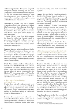 and shows clips from the Holy Qur’an, along with        turned violent, leading to the deaths of more than
      newspaper clippings illustrating acts and news          30 people.
      about crimes and violence committed by Muslims.
      The film aims to present Islam as a source of terror-   Planner: Terry Jones led the Christliche Gemeinde
      ism which espouses hatred towards all those who         Köln (CGK) in Germany from 1981 until 2008. He
      do not follow its teachings, violence against women,    was accused of fraud, and Church-goers reported
      and the Islamization of the universe.                   the following: “[ Jones] didn’t project the biblical
                                                              values and Christianity, but always made himself
      Screenings: In 2008, the Ruder Finn PR company          the center of everything.”
      arranged a conference in Jerusalem entitled “Facing         German press agency Deutsche Presse-Agentur
      Jihad” to screen the film and arrange for its distri-   reported that church members said Jones ran the
      bution around the world. Those present included         Cologne church like a sect leader and used psycho-
      Geert Wilders, Arieh Eldad, Robert Spencer, Ita-        logical pressure on members, “subordinating all ac-
      mar Marcus, Daniel Pipes, Shlomo Sharan and             tivities to his will.” Der Spiegel reported that Jones
      John David Lewis.                                       had been ejected by Cologne church for creating “a
         During February 2009, Geert Wilders visited          climate of control and fear.” Following Jones’ de-
      (or planned to visit) several European capitals to      parture, the CGK closed, then reopened under new,
      present the Fitna film. He was barred from enter-       independent, leadership.
      ing the UK, but his film was nonetheless screened at       Jones was refused entry to the UK after the an-
      the House of Lords. Wilders also presented Fitna in     ti-fascist group “Hope not Hate” petitioned the
      Rome on 13 February, 2009.                              Home Secretary to ban Jones from entering the
                                                              country for on the grounds of “the public good’.6
      Reaction: Reactions varied throughout the Muslim
      World. Indonesia banned the use of social networks      5. Film: Innocence of Muslims: The film’s trail-
      for a couple of days, while Jordan issued an arrest     er was published on YouTube on July 2, 2012
      warrant against Wilders and called upon its people      Details: Claiming to be a trailer for a feature-length
      to boycott Dutch products. Several Muslim or-           film, the 12 minute trailer ridicules the Prophet Mo-
      ganizations and political parties organized boycotts    hammed (PBUH) and was released on YouTube on
      against Dutch products.                                 July 2, 2012.

      Dutch Prime Minister: Jan Peter Balkenende, the          Reactions: The film set off protests not only
      Prime Minister of the Netherlands stated: “The film      throughout the Muslim world but also in Europe,
      equates Islam with violence. We reject this interpre-    Australia and Canada. Some of those protests
      tation. The vast majority of Muslims reject extrem-      turned violent and resulted in the death of more
      ism and violence. In fact, the victims are often also    than 50 people, including the US Ambassador to
      Muslims...We therefore regret that Mr Wilders has        Libya. The trailer has been banned by Pakistan, Af-
      released this film. We believe it serves no purpose      ghanistan, Bangladesh, and Sudan. YouTube access
      other than to cause offence.”                            in these countries has been blocked until, according
                                                               to official statements, the film is removed. Iran has
      4. Terry Jones: Qur’an Burning,                          announced that it is blocking Google and Gmail
      20th March, 2011                                         who own YouTube. The trailer was labeled as having
      Details: Jones enjoyed worldwide media cover-           “extremist material” and was also banned in Russia
      age thanks to his plans to burn copies of the Holy       by a court in Moscow. The Pakistani Railway Min-
      Qur’an. In early September 2010, Jones cancelled         ister placed a personal bounty of $100,000 for the
      his plans and pledged never to burn a copy of the        death of the filmmaker, but this was strongly con-
      Qur’an. He then burned a copy on 20th March,             demned by the Pakistani government.
      2011 at his Gainesville church.
                                                              People behind the movie: The film was produced
      Reactions: Prominent voices of condemnation in-         by Nakoula Basseley Nakoula: an American Coptic
      cluded: President Obama, Hillary Clinton and, US        Christian from Egypt, who has been convicted of
      Secretary of Defense Robert Gates. The incident
      sparked protests all over the Muslim world, some
                                                              6	http://en.wikipedia.org/wiki/Terry_Jones_(pastor)


172
 