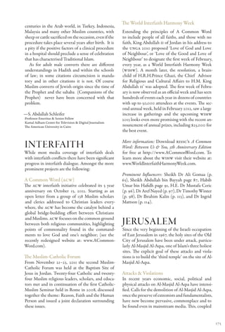 The World Interfaith Harmony Week
centuries in the Arab world, in Turkey, Indonesia,
Malaysia and many other Muslim countries, with            Extending the principles of A Common Word
sheep or cattle sacrificed on the occasion, even if the   to include people of all faiths, and those with no
procedure takes place several years after birth. It is    faith, King Abdullah II of Jordan in his address to
a pity if the positive factors of a clinical procedure    the UNGA 2010 proposed ‘Love of God and Love
in a hospital should preclude a sense of celebration      of Neighbour’, or ‘Love of the Good and Love of
that has characterised Traditional Islam.                 Neighbour’ to designate the first week of February,
   As for adult male converts there are different         every year, as a World Interfaith Harmony Week
understandings in Hadith and within the schools           (WIHW). A month later, the resolution, a brain-
of law; in some citations circumcision is manda-          child of H.R.H.Prince Ghazi, the Chief Advisor
tory and in other citations it is not. Of course          for Religious and Cultural Affairs to H.M. King
Muslim converts of Jewish origin since the time of        Abdullah II’ was adopted. The first week of Febru-
the Prophet and the sahaba (Companions of the             ary is now observed as an official week and has seen
Prophet) never have been concerned with that              hundreds of events each year in dozens of countries
problem.                                                  with up to 50,000 attendees at the events. The sec-
                                                          ond annual week, held in February 2012, saw a large
—S. Abdallah Schleifer                                    increase in gatherings and the upcoming WIHW
Professor Emeritus & Senior Fellow                        2013 looks even more promising with the recent an-
Kamal Adham Center for Television & Digital Journalism
The American University in Cairo                          nouncment of annual prizes, including $25,000 for
                                                          the best event.

                                                          More information: Download RISSC’s A Common
interfaith                                                Word: Between Us & You, 5th Anniversary Edition
While most media coverage of interfaith deals             for free at http://www.ACommonWord.com. To
with interfaith conflicts there have been significant     learn more about the WIHW visit their website at:
progress in interfaith dialogue. Amongst the more         www.WorldInterfaithHarmonyWeek.com.
prominent projects are the following:
                                                          Prominent Influencers: Sheikh Dr Ali Gomaa (p.
A Common Word (ACW)                                       63), Sheikh Abdullah bin Bayyah page 87, Habib
The ACW interfaith initiative celebrated its 5 year       Umar bin Hafidh page 91, H.E. Dr Mustafa Ceric
anniversary on October 13, 2012. Starting as an           (p. 96), Dr Aref Nayed (p. 97), Dr Timothy Winter
open letter from a group of 138 Muslim scholars           (p. 98), Dr Ibrahim Kalin (p. 113), and Dr Ingrid
and clerics addressed to Christian leaders every-         Mattson (p. 114).
where, the ACW has become the catalyst behind a
global bridge-building effort between Christians
and Muslims. ACW focuses on the common ground
between both religious communities, highlighting          Jerusalem
points of commonality found in the command-               Since the very beginning of the Israeli occupation
ments to love God and one’s neighbor; (see the            of East Jerusalem in 1967, the holy sites of the Old
recently redesigned website at: www.ACommon-              City of Jerusalem have been under attack, particu-
Word.com).                                                larly Al-Masjid Al-Aqsa, one of Islam’s three holiest
                                                          sites. The explicit goal of these attacks and viola-
The Muslim-Catholic Forum                                 tions is to build the ‘third temple’ on the site of Al-
From November 21–23, 2011 the second Muslim-              Masjid Al-Aqsa.
Catholic Forum was held at the Baptism Site of
Jesus in Jordan. Twenty-four Catholic and twenty-         Attacks & Violations
four Muslim religious leaders, scholars, and educa-       In recent years economic, social, political and
tors met and in continuation of the first Catholic-       physical attacks on Al-Masjid Al-Aqsa have intensi-
Muslim Seminar held in Rome in 2008, discussed            fied. Calls for the demolition of Al-Masjid Al-Aqsa,
together the theme: Reason, Faith and the Human           once the preserve of extremists and fundamentalists,
Person and issued a joint declaration surrounding         have now become pervasive, commonplace and to
these issues.                                             be found even in mainstream media. This, coupled


                                                                                                                    175
 