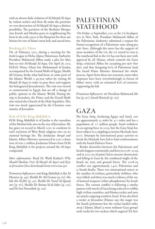 with an almost daily violation of Al-Masjid Al-Aqsa
      by violent settlers and their ilk make the partition     Palestinian
      or even destruction of Al-Masjid Al-Aqsa a distinct
      possibility. The partition of the Ibrahimi Mosque        Statehood
      into Jewish and Muslim parts in neighbouring He-          On Friday 23 September, 2011 at the UN headquar-
      bron in the early 1990s is the blueprint for these am-   ters in New York, President Mahmoud Abbas of
      bitions for one of Islam’s most holy and sacred sites.   the Palestinian Authority submitted a request for
                                                               formal recognition of a Palestinian state along pre-
      Breaking of a Taboo                                      1967 lines. Although this move has the support of
      On 28 February, 2012, during a meeting for the           most members of the UN, the US vowed to veto it.
      Arab League in Doha, Qatar, Palestinian Authority        The statehood bid at the UN has not been met with
      President Mahmoud Abbas made a plea for Mus-             approval by all. Hamas, which controls the Gaza
      lims to visit Al-Masjid Al-Aqsa. On April 18, 2012,      Strip, criticized Abbas for accepting pre-1967 bor-
      H.R.H. Prince Ghazi bin Muhammad of Jordan,              ders, and thus foregoing 80% of Palestinian land.
      accompanied by the Grand Mufti of Egypt, Sheikh          The Israeli Prime Minister dismissed the whole
      Ali Gomaa, broke what had been, in some parts of         process. Apart from these two reactions, most other
      the Islamic World, a 45-year taboo by visiting Al-       responses have been overwhelmingly in favour of
      Masjid Al-Aqsa in order to pray there and support        Abbas’ move, with an estimated 80% of countries
      the beleaguered Jerusalemites. The visit was viewed      supporting the bid.
      as controversial in Egypt, but set off a change of
      public opinion in the Islamic World. During the          Prominent Influencers: HE President Mahmoud Ab-
      trip to Jerusalem, the Prince and the Grand Mufti        bas (p. 90), Ismail Haniyah (p. 119).
      also visited the Church of the Holy Sepulcher. This
      visit was much appreciated by the Christian com-
      munity of Jerusalem.
                                                               Gaza
      Role of H.M. King Abdullah II                            The Gaza Strip, bordering Egypt and Israel, cov-
      H.M. King Abdullah II of Jordan is the custodian         ers approximately 25 miles by 4-7 miles and has a
      of the Muslim holy sites in the city of Jerusalem. He    population of  1.7 million people. Israel withdrew
      has gone on record in March 2010 to condemn Is-          its occupying force in 2005, but the Gaza Strip has
      rael’s inclusion of West Bank religious sites on its     been subject to a crippling economic blockade since
      national heritage list. The Jordanian Awqaf and          2007. Attempts by international peace activists to
      Islamic Affairs Ministry announced in 2010 a dona-       break the blockade have led to fatal confrontations
      tion of over 2 million Jordanian Dinars from H.M.        with the Israeli Defence Force.
      King Abdullah II for projects around the Al-Aqsa            Border skirmishes between the Palestinians and
      compound.                                                Israelis happen consistently, and have in 2008–2009,
                                                               and in 2012 (as of print) led to massive destruction
      More information: Read Dr Wasfi Kailani’s Why            and killing in Gaza by the combined might of the
      Should Muslims Visit Al-Masjid Al-Aqsa? and Keys         Israeli air, navy and ground forces. The 2008-09
      to Jerusalem (free downloads from www.rissc.jo).         conflict saw approximately 1,400 Palestinian and
                                                               13 Israeli deaths. There was international outcry at
      Prominent Influencers: HM King Abdullah II ibn Al        the number of civilians, particularly children, who
      Hussein (p. 49), Sheikh Dr Ali Gomaa (p. 63), Ha-        were killed, and there was much evidence of the use
      bib Ali Al-Jifri (p. 93), Sheikh Dr Yusuf Al-Qarad-      of banned weapons (white phosphorous) by Israeli
      awi (p. 67), Sheikh Dr Ikrima Sa‘id Sabri (p. 125),      forces. The current conflict is following a similar
      and Dr Sari Nusseibeh (p. 119).                          pattern with much of Gaza being reduced to rubble,
                                                               high civilian casualties, and Hamas rocket and mor-
                                                               tar attacks targeting southern Israel. It has also fired
                                                               a rocket at Jerusalem (Hamas says the target was
                                                               the Israeli parliament but the rocket landed miles
                                                               away.) Islamic Jihad (a more militant Gaza group)
                                                               took credit for two rockets which targeted Tel Aviv


176
 