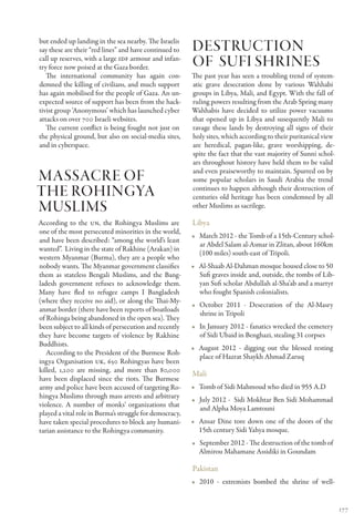 but ended up landing in the sea nearby. The Israelis
say these are their “red lines” and have continued to    Destruction
call up reserves, with a large IDF armour and infan-
try force now poised at the Gaza border.                 of sufi shrines
   The international community has again con-            The past year has seen a troubling trend of system-
demned the killing of civilians, and much support        atic grave desecration done by various Wahhabi
has again mobilised for the people of Gaza. An un-       groups in Libya, Mali, and Egypt. With the fall of
expected source of support has been from the hack-       ruling powers resulting from the Arab Spring many
tivist group ‘Anonymous’ which has launched cyber        Wahhabis have decided to utilize power vacuums
attacks on over 700 Israeli websites.                    that opened up in Libya and susequently Mali to
   The current conflict is being fought not just on      ravage these lands by destroying all signs of their
the physical ground, but also on social-media sites,     holy sites, which according to their puritanical view
and in cyberspace.                                       are heredical, pagan-like, grave worshipping, de-
                                                         spite the fact that the vast majority of Sunni schol-
                                                         ars throughout history have held them to be valid
                                                         and even praiseworthy to maintain. Spurred on by
Massacre of                                              some popular scholars in Saudi Arabia the trend
the rohingya                                             continues to happen although their destruction of
                                                         centuries old heritage has been condemned by all
Muslims                                                  other Muslims as sacrilege.

According to the UN, the Rohingya Muslims are            Libya
one of the most persecuted minorities in the world,
                                                         •• March 2012 - the Tomb of a 15th-Century schol-
and have been described: “among the world’s least
                                                            ar Abdel Salam al-Asmar in Zlitan, about 160km
wanted”. Living in the state of Rakhine (Arakan) in
                                                            (100 miles) south-east of Tripoli.
western Myanmar (Burma), they are a people who
nobody wants. The Myanmar government classifies          •• Al-Shaab Al-Dahman mosque housed close to 50
them as stateless Bengali Muslims, and the Bang-            Sufi graves inside and, outside, the tombs of Lib-
ladesh government refuses to acknowledge them.              yan Sufi scholar Abdullah al-Sha’ab and a martyr
Many have fled to refugee camps I Bangladesh                who fought Spanish colonialists.
(where they receive no aid), or along the Thai-My-
                                                         •• October 2011 - Desecration of the Al-Masry
anmar border (there have been reports of boatloads
                                                            shrine in Tripoli
of Rohinga being abandoned in the open sea). They
been subject to all kinds of persecution and recently    •• In January 2012 - fanatics wrecked the cemetery
they have become targets of violence by Rakhine             of Sidi Ubaid in Benghazi, stealing 31 corpses
Buddhists.
                                                         •• August 2012 - digging out the blessed resting
   According to the President of the Burmese Roh-
                                                            place of Hazrat Shaykh Ahmad Zaruq
ingya Organisation UK, 650 Rohingyas have been
killed, 1,200 are missing, and more than 80,000
                                                         Mali
have been displaced since the riots. The Burmese
army and police have been accused of targeting Ro-       •• Tomb of Sidi Mahmoud who died in 955 A.D
hingya Muslims through mass arrests and arbitrary
                                                         •• July 2012 - Sidi Mokhtar Ben Sidi Mohammad
violence. A number of monks’ organizations that
                                                            and Alpha Moya Lamtouni
played a vital role in Burma’s struggle for democracy,
have taken special procedures to block any humani-       •• Ansar Dine tore down one of the doors of the
tarian assistance to the Rohingya community.                15th century Sidi Yahya mosque.
                                                         •• September 2012 - The destruction of the tomb of
                                                            Almirou Mahamane Assidiki in Goundam

                                                         Pakistan
                                                         •• 2010 - extremists bombed the shrine of well-


                                                                                                                 177
 