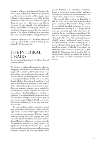 ars, and dedicated to the intellectual and spiritual
council, it will mean a fundamental change for Is-          legacy of the greatest Muslim scholars and sages.
lam in Egypt, and beyond, with the oldest and most          Thereafter, an international institute to connect and
powerful university in the world having its classi-         support their activities must be established.
cal Islamic Asharite doctrine replaced by Muslim               The Integrals Chairs project, the brainchild of
Brotherhood and Salafi ideas. Perhaps as a sign of          H.R.H. Prince Ghazi, the Chief Advisor for Reli-
things to come, on 16 November, 2012, Shaykh                gious and Cultural Affairs to H.M. King Abdullah
Qaradawi, the spiritual guide of the Muslim Broth-          II, was officially launched on January 30, 2012 in
erhood, delivered his frst ever Friday Khutbah (ser-        honor of the 50th birthday of H.M. King Abdullah
mon) at the Al-Azhar mosque. Thus, the battle for           II ibn Al-Hussein (p. 49), under whose name the
control of the Islamic World’s greatest institution,        waqfs for the first two chairs were established. The
the Azhar, and all this implies, has begun in earnest.      first chair, The Integral Chair for the Study of Imam
                                                            Al-Ghazali’s Work at the Holy Al-Aqsa Mosque and
Prominent Influencers: H.E. President Mohamed               Al-Quds University will formally launch in January
Morsi (p. 57), H.E. Sh. Ahmad Al-Tayyeb (p. 51),            2013 with Professor Mustafa Abu Sway (p. 103) as
Sheikh Dr Ali Gomaa (p. 63),                                the first Integral Chair along with an Academic
                                                            Board that consists of H.R.H. Prince Ghazi bin
                                                            Muhammad, H.E. Sheikh Ali Gomaa (p. 63), H.E.
The integral                                                Sheikh Dr Muhammad Said al-Bouti (p. 86), Ha-
                                                            bib Omar bin Hafiz (p. 91), Habib Ali Al-Jifri (p.
chairs                                                      93), and others. For further information see www.
                                                            rissc.jo.
The International Initiative for the Islamic Integral
Professorial Chairs.

The sciences of traditional Islamic knowledge are
very poorly understood in the Islamic World, and
taught only in selective, abbreviated versions. Fun-
damentalism increasingly rules the mosques while
secular academic methodologies rule the institutes
of learning in the Islamic World. Even in the West,
though Muslims have donated hundreds of mil-
lions of dollars to create professorial chairs and aca-
demic centres in leading western universities, these
chairs and centres are invariably run or occupied by
non-Muslims (or secular Muslims), and so the cen-
tres and chairs—funded by Muslims!—wind up be-
ing hostile, or at least unhelpful, to traditional Islam.
This situation is leading to intellectual and spiritual
impoverishment in the Islamic World, a rise in fun-
damentalism, and ironically, at the same time, a rise
in secularism.
   The purpose of this initiative is to restore knowl-
edge and teaching of traditional Islamic orthodox
high culture and scholarship in philosophy, theol-
ogy, mysticism, jurisprudence, Qur’anic exegesis,
sociology, history and Arabic language and gram-
mar in the Islamic World in combination with tra-
ditional Islamic teaching and preaching methods.
The goal of this initiative is to set up around 50 In-
tegral Chairs in the Islamic World each as a waqf
(religious endowment) in mosques and universities
combined, occupied by practicing Muslim schol-


                                                                                                                    179
 