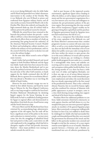 ers in SCAF during Mubarak’s rule, for while Sadat           And in part because of the improved security
and El-Shazli had quarrelled over Sadat’s disastrous      environment, significant Qatari direct funding to
intervention in the conduct of the October War,           offset the deficit, as well as Qatari and Saudi invest-
it was Mubarak who sent El-Shazli to prison and           ments and the new government’s negotiations for a
eradicated from Egyptian military history and all         very low-interest carry over loan and willingness to
state media accounts, General El-Shazli’s role in the     maintain the pro-privatization policies of the pre-
October War. Morsi also ordered, not long after the       vious regime (but promising that this time around
high-command shake-up, that all civilians held in         there will be transparency) Egypt’s wealthy are be-
military prisons for political reasons be released.       ginning to bring their capital back and the purchase
    Officially the armed forces have returned to the      of Egyptian government bonds by Egyptian inves-
barracks but political realism also prevails – senior     tors had resumed since the Fall of 2012.
officers still have a share determining the issues that      But even a transparent Neo-Liberalism instead
most directly effects them as members of a body ap-       of the crony capitalism of the Mubarak era, and
proximating (but going beyond the authority) of           the Prime Minister’s announcement that a modest
the American National Security Council. Headed            progressive income tax system will soon come into
by Morsi and including key cabinet members, nev-          effect, as well as a very modest limited capital gains
ertheless the military services predominate, and it is    tax, does not deal with the immediate crisis of scan-
the council which has the power to declare war and        dalous low public sector pay scales (young doctors
review the military budget.                               who have neither the money to open private clin-
   At the same time Morsi scored a series of diplo-       ics or the wasta (influence) to secure jobs in private
matic victories.                                          hospitals at decent pay, are working in a broken
    Saudi Arabia had provided financial and moral         public health program for just under $100 a month.
support to both President Mubarak and the Egyp-           It is unimaginable what nurses and orderlies are
tian Salafis. Saudi rulers have been uneasy for some      receiving and its incites a literally deadly cynicism
time about the Muslim Brotherhood and in par-             and corruption within public health facilities. So in
ticular the political activism of MB branches in Ara-     the closing months of 2012 there has been a wide-
bia and some of the other Gulf countries, so Saudi        scale wave of strikes and highway blockades, nor
support for the Salafis continued after the fall of       is there any sign as yet of serious labour-intensive
Mubarak. But in a gesture for reconciliation Morsi’s      public works projects that would immediately gen-
first trip abroad as President was to visit King Ab-      erate employment and reduce the social discontent
dullah of Saudi Arabia.                                   that was already expressing itself in the first round
    However his most dramatic voyage was one in           of the presidential elections. That is why a relatively
which he first defied America and Israel by travel-       obscure Nasserist, but on record for human rights
ling to Teheran for the Non-Aligned Conference,           and who combined his criticism of Islamism with
only to stay long enough to confront his host Iran’s      public appearances at prayer in mosques, came in
President Mahmoud Ahmadinejad, by declaring               a close third drawing strong working class support
Egypt’s support for the Syrian Uprising. In one           and ahead of far better known candidates.
bold stroke he had re-established a leading position         President Morsi has additional problems to con-
for Egypt in regional affairs and demonstrated in-        front. Salafi extremism which led to destructive at-
dependence from both the pro-Assad Iranian camp           tacks against churches and Sufi shrines in 2011 has
and the Israeli-American camp.                            morphed this past year into more personal vigilante
    Of course Morsi and the Brotherhood have been         attacks on members of the general Egyptian popu-
criticized for accommodating large administrative         lation. Most notoriously a young man walking with
segments of the old regime, but the trade off has         his fiancé in Suez City, was stabbed to death when
been a significant return of the police to the streets    he challenged two Salafis who had surrounded the
and a reduction in criminal activity – not just street    couple and demanded proof that they were married.
crime, but also the smuggling of subsidized diesel        The government has denounced this attack and the
fuel and petrol to Libya and a crack down on offi-        killers in this particular incident were arrested and
cials implicated in the smuggling, which had led to       brought to trial but the sentence of 15 years impris-
disruptive supplies of fuel and periodic electricity      onment seems light for an act of murder. Mundane
blackout – these major problems were starting to          quarrels between a Christian and a Muslim are
subside towards the end of 2012.                          transformed into acts of collective punishment by


                                                                                                                    17
 