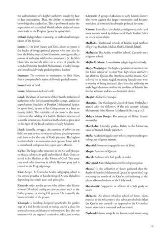 the authorization of a higher authority usually by face-       Khawarij: A group of Muslims in early Islamic history
to-face interactions. Thus, the ability to transmit the        who went against the larger community and became
knowledge the teacher has. This is performed under the         outsiders. A term used to describe political deviants.
supervision of a certified Sheikh whose chain of narra-
                                                               Khums: Literally, 1/5 in Arabic; a religious tax of 1/5 of
tions leads to the Prophet (peace be upon him).
                                                               one’s income owed by followers of Usuli Twelver Shi‘a
Ijtihad: Independent reasoning, or individual interpre-        to a very senior cleric.
tation of the Qur’an.
                                                               Madhabs: Traditional schools of Islamic legal method-
Imam: (1) In both Sunni and Shi‘a Islam an imam is             ology (e.g. Hanbali, Maliki, Shafi’i, Hanafi, Jafari).
the leader of congregational prayers who may also de-
                                                               Madrassa: The Arabic word for ‘school’. Can refer to a
liver the Friday prayer ( Jum’a) sermon; more generally, a
                                                               religious school.
person of authority within the community. (2) In Shi‘a
Islam this exclusively refers to a series of people, de-       Majlis Al-Shura: Consultative religio-legislative body.
scended from the Prophet Muhammad, who by lineage
                                                               Marja/Marjaiyya: The highest position of authority in
are considered divinely guided spiritual leaders.
                                                               the Usuli school of Twelver Shi’i fiqh whose authority
Imamate: The position or institution, in Shi‘a Islam,          lies after the Qur’an, the Prophets and the Imams. Also
that is comprised of a series of divinely guided imams.        referred to as marja taqlid, meaning literally one who
                                                               is worthy of being imitated, they have the authority to
Iman: Faith in God.
                                                               make legal decisions within the confines of Islamic law
Islam: Submission to God’s will.                               for the adherers and less-credentialed clerics.
Isnad: The chain of narrators of the Hadith: is the list of    Masjid: Arabic for ‘mosque’.
authorities who have transmitted the sayings, actions or
                                                               Maturidi: The theological school of Sunni Orthodoxy
approbations (hadīth) of Prophet Muhammad (peace
                                                               named after the followers of the 9th century scholar
be upon him), by one of his Companions or a later au-
                                                               Muhammad Abu Mansur Al-Maturidi (853-944 CE).
thority (tabī). The reliability of the isnad is the main
criteria in the validity of a hadīth. Modern practices of      Melayu Islam Beraja: The concept of Malay Islamic
scientific citation and historical method owe a great deal     monarchy.
to the rigor of the Isnad tradition of early Muslims.
                                                               Morchidat: Literally, guides. Refers to the Moroccan
Jihad: Literally, struggle. An exertion of effort in any       cadre of trained female preachers.
field, not just in war, in order to achieve good or prevent
                                                               Mufti: A Muslim legal expert who is empowered to give
evil, done so for the sake of God’s pleasure. The highest
                                                               rulings on religious matters.
level of which is to overcome one’s ego and lower self. It
is considered a religious duty upon every Muslim.              Mujahid: Someone engaged in acts of jihad.
Ka’ba: The large cubic structure in the Grand Mosque           Muqri: A reciter of Qur’an.
in Mecca, adorned in gold embroidered black fabric, re-
ferred to by Muslims as the ‘House of God’. This struc-        Murid: Follower of a Sufi guide or order.
ture marks the direction in which Muslims pray and is          Mursyidul Am: Malaysian term for religious guide.
central to the Hajj pilgrimage.
                                                               Mushaf: Is the collection of sheets gathered after the
Khat: Script. Refers to the Arabic calligraphy, which is       death of Prophet Muhammad (peace be upon him) rep-
the artistic practice of handwriting of Arabic alphabets       resenting the words of the Qur’an and referring to the
depending on certain rules and principles.                     physical bound volume of the Holy book.
Khateeb: refers to the person who delivers the Islamic         Mutabarrik: Supporter or affiliate of a Sufi guide or
sermon (khutbah) during certain occasions such as the          order.
Friday prayers, or during Eid prayers. He is usually the
Imam or leader of the prayer..                                 Mu’tazili: An almost obsolete school of Sunni Islam,
                                                               popular in the 8th century, that advocates the belief that
Khanqah: a building designed specifically for gather-          the Qur’an was created—as opposed to the Orthodox
ings of a Sufi brotherhood, or tariqa, and is a place for      Sunni view that it is eternal and uncreated.
spiritual retreat and character reformation. It is also syn-
onmous with the regional terms ribat, tekke, and zawiya.       Nasheed: Islamic songs. Is the Islamic vocal music, sung



                                                                                                                            191
 