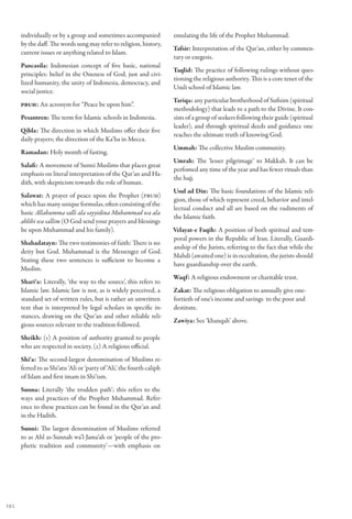 individually or by a group and sometimes accompanied              emulating the life of the Prophet Muhammad.
      by the daff. The words sung may refer to religion, history,
                                                                        Tafsir: Interpretation of the Qur’an, either by commen-
      current issues or anything related to Islam.
                                                                        tary or exegesis.
      Pancasila: Indonesian concept of five basic, national
                                                                        Taqlid: The practice of following rulings without ques-
      principles: belief in the Oneness of God, just and civi-
                                                                        tioning the religious authority. This is a core tenet of the
      lized humanity, the unity of Indonesia, democracy, and
                                                                        Usuli school of Islamic law.
      social justice.
                                                                        Tariqa: any particular brotherhood of Sufisim (spiritual
      PBUH: An acronym for “Peace be upon him”.
                                                                        methodology) that leads to a path to the Divine. It con-
      Pesantren: The term for Islamic schools in Indonesia.             sists of a group of seekers following their guide (spiritual
                                                                        leader), and through spiritual deeds and guidance one
      Qibla: The direction in which Muslims offer their five
                                                                        reaches the ultimate truth of knowing God.
      daily prayers; the direction of the Ka’ba in Mecca.
                                                                        Ummah: The collective Muslim community.
      Ramadan: Holy month of fasting.
                                                                        Umrah: The ‘lesser pilgrimage’ to Makkah. It can be
      Salafi: A movement of Sunni Muslims that places great
                                                                        perfomed any time of the year and has fewer rituals than
      emphasis on literal interpretation of the Qur’an and Ha-
                                                                        the hajj.
      dith, with skepticism towards the role of human.
                                                                        Usul ad Din: The basic foundations of the Islamic reli-
      Salawat: A prayer of peace upon the Prophet (PBUH)
                                                                        gion, those of which represent creed, behavior and intel-
      which has many unique formulas, often consisting of the
                                                                        lectual conduct and all are based on the rudiments of
      basic Allahumma salli ala sayyidina Muhammad wa ala
                                                                        the Islamic faith.
      ahlihi wa sallim (O God send your prayers and blessings
      be upon Muhammad and his family).                                 Velayat-e Faqih: A position of both spiritual and tem-
                                                                        poral powers in the Republic of Iran. Literally, Guardi-
      Shahadatayn: The two testimonies of faith: There is no
                                                                        anship of the Jurists, referring to the fact that while the
      deity but God. Muhammad is the Messenger of God.
                                                                        Mahdi (awaited one) is in occultation, the jurists should
      Stating these two sentences is sufficient to become a
                                                                        have guardianship over the earth.
      Muslim.
                                                                        Waqf: A religious endowment or charitable trust.
      Shari‘a: Literally, ‘the way to the source’, this refers to
      Islamic law. Islamic law is not, as is widely perceived, a        Zakat: The religious obligation to annually give one-
      standard set of written rules, but is rather an unwritten         fortieth of one’s income and savings to the poor and
      text that is interpreted by legal scholars in specific in-        destitute.
      stances, drawing on the Qur’an and other reliable reli-
                                                                        Zawiya: See ‘khanqah’ above.
      gious sources relevant to the tradition followed.
      Sheikh: (1) A position of authority granted to people
      who are respected in society. (2) A religious official.
      Shi‘a: The second-largest denomination of Muslims re-
      ferred to as Shi‘atu ‘Ali or ‘party of ‘Ali,’ the fourth caliph
      of Islam and first imam in Shi’ism.
      Sunna: Literally ‘the trodden path’; this refers to the
      ways and practices of the Prophet Muhammad. Refer-
      ence to these practices can be found in the Qur’an and
      in the Hadith.
      Sunni: The largest denomination of Muslims referred
      to as Ahl as-Sunnah wa’l-Jama‘ah or ‘people of the pro-
      phetic tradition and community’—with emphasis on




192
 