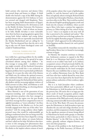 Salafi activists who intervene and destroy Chris-        of the popular culture that is part of globalization
     tian-owned shops and homes in villages. A Salafi         (satellite TV and the Internet) and in the sudden
     sheikh who burned a copy of the Bible during the         flurry of explicitly atheist writing by Richard Dawk-
     demonstrations against the U.S. Embassy in Cairo         ins and the late Christopher Hitchens, whose books
     was arrested and charged with blasphemy. There           were best sellers in the West. Their work has reached
     has been on-going Salafi denunciations of Egypt’s        the educated English-speaking Egyptian youth and
     Grand Mufti, His Eminence Dr. Ali Goma’a as well         feeds into the romance of rebellion, where accord-
     as the Sheikh Al-Azhar University His Eminence           ing to Moez (who kept a cautious but supportive
     Dr. Ahmed Al-Tayeb – both of whom are known              presence in Tahrir during all of the critical 18 days
     to be Sufis. Sheikh Al-Azhar is more vulnerable          in 2011) “ there is an impulse to do away with all
     since there has been on-going agitation against him      that is perceived to be outdated and useless.” This
     among both Azhari students and young Azhari              past year Moez reached out to the large audience he
     graduate Imams who are reportedly associated with        has for his nightly Ramadan program “A Journey to
     the Muslim Brotherhood and are calling for “re-          Certitude” which appeared on the influential post-
     form.” This has deepened fears that the MB is seek-      Tahrir Egyptian satellite channel CBC and is posted
     ing to take over the Sunni theological center and        on YouTube.
     citadel of Traditional Islam.                               The problem transcends the immediate ones fac-
                                                              ing President Morsi, but it is bound to increasingly
              Atheism, Tahrir and the
                                                              resonate in Egypt.
               Facebook Gener ation
                                                                 In Palestine the situation continues to deterio-
     Less visible but a growing problem for the middle-       rate. Settlements continue to expand in the West
     aged and educated classes is the spread of an open,      Bank be it on Palestinian land which is privately
     articulated atheism among their children – be            owned, or on so-called “state land” as if a military
     they teenage or young adult – members of what            occupation’s seizure of land previously held by the
     one might certainly call the Facebook Generation.        Jordanian governing authority, could ever be legal.
     Within the Arab world this is not exclusively an         And research undertaken by the Israel newspaper
     Egyptian problem, but it is particularly problematic     Haaretz this year establishes that as many as a quar-
     in Egypt. It is in part the other side of the Islamist   ter of a million Palestinians from the West Bank
     and Salafi coin, for without the spiritual resources     and Gaza who have studied abroad for more than
     that traditional Islamic culture provided, many of       seven years have been deprived by the Israeli Occu-
     the educated young who find political Islam spiritu-     pation military authorities of their residency rights
     ally shallow and the increasing vigilante violence of    in Palestine.
     Salafi currents in Libya, Mali, and Pakistan as well        But it is in Arab Jerusalem where conditions
     as in Egypt deeply disturbing, are choosing atheism      have been particularly difficult and 78 percent of
     as the other side of the coin.                           the Palestinians in Arab Jerusalem now live below
        Moez Masoud is one of the generation of con-          the poverty line. Of course this is in large part the
     temporary-sounding and contemporary-looking              direct result of Israeli occupation policies imple-
     young television preachers who have emerged as           mented since the 1967 War including most recently
     public figures in the region over the past decade,       the extension of the Wall and security check points
     and whose message has been categorised in some in-       reducing commercial traffic between Jerusalem and
     sightful journalism, as “sweet orthodoxy”. An Hon-       the rest of the West Bank. Of course the pressure
     ourable Mention in the Muslim 500, he has intel-         upon the Palestinians in Arab Jerusalem to give up,
     lectually engaged more than any of the other “new        abandon the city and seek refuge elsewhere are tre-
     preachers” with his young audience about highly          mendous, and this temptation is further heightened
     personal issues that would be understandably ap-         by the significant amounts of money being offered
     palling to traditional ulema, but are being voiced by    to Palestinians by Israeli settler groups, to abandon
     young Egyptians who have been shaped by a strong         their homes, particularly in what is known as “the
     secular global youth culture yet remain believers        Muslim Quarter” in the Old City, so that Israeli
     and have called out for help. He believes that there     settlers, generally militant religious-Zionists, can
     is more to this emerging new phenomenon than             move into these properties.
     just a reaction to puritanical and/or political Islam.      But part of the problem is the Arab boycott of
     He alludes to the implicit atheist content of much       pilgrimage to the Noble Sanctuary (Al Haram Al


18
 