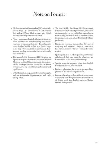 Note on Format

•• All dates are of the Common Era (CE) unless oth-         •• The title His/Her Excellency (H.E.) is accorded
   erwise stated. The abbreviations CE (Common                 to heads of state, heads of government, and senior
   Era) and AH (Anno Hegirae: years after Hijra)               diplomats only—as per established usage of these
   are used for clarity with very old dates.                   terms. Rarely, individuals wish to avoid such titles,
                                                               in such cases, we have adhered to the individuals’
•• Names are presented as individuals refer to them-
                                                               preference.
   selves, or as they are most frequently used; there-
   fore some professors and doctors do not have the         •• Names are presented surname-first for ease of
   honorifics Prof. and Dr in their title. This is except      navigating and indexing, except in cases where
   in the Top 50 where are titles are included. Roy-           first names are more relevant—such as for some
   alty and nobility are accorded their traditionally          royalty.
   used honorifics.
                                                            •• Spelling of names is, where possible, as the indi-
•• The honorific His Eminence (H.E.) is given to               viduals spell their own name. In other cases we
   figures of religious importance, such as state-level        have adhered to the most common usage.
   Muftis or Muftis of high stature, and also to Aya-
                                                            •• Specific terms in languages other than English
   tollahs. His Royal Eminence is used for the Sultan
                                                               have been italicized, and described.
   of Sokoto, who has a combination of spiritual and
   regal honors.                                            •• Further explanations for terms are presented in a
                                                               glossary at the rear of this publication.
•• Other honorifics are presented where they apply,
   such as Ambassador, Representative, and Lady,            •• For ease of reading we have adhered to the more
   among others.                                               widespread and straightforward transliterations
                                                               of Arabic words into English, such as: Sheikh,
                                                               Hadith, and Ayatollah.




                                                                                                                       199
 