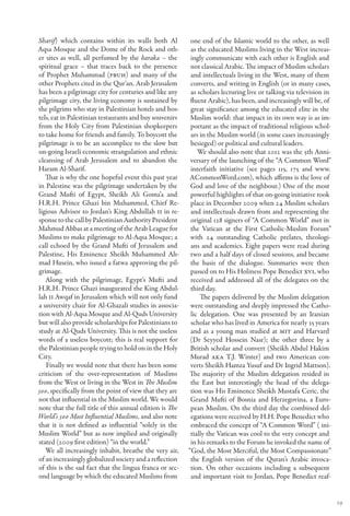 Sharif) which contains within its walls both Al           one end of the Islamic world to the other, as well
Aqsa Mosque and the Dome of the Rock and oth-             as the educated Muslims living in the West increas-
er sites as well, all perfumed by the baraka – the        ingly communicate with each other is English and
spiritual grace – that traces back to the presence        not classical Arabic. The impact of Muslim scholars
of Prophet Muhammad (PBUH) and many of the                and intellectuals living in the West, many of them
other Prophets cited in the Qur’an. Arab Jerusalem        converts, and writing in English (or in many cases,
has been a pilgrimage city for centuries and like any     as scholars lecturing live or talking via television in
pilgrimage city, the living economy is sustained by       fluent Arabic), has been, and increasingly will be, of
the pilgrims who stay in Palestinian hotels and hos-      great significance among the educated elite in the
tels, eat in Palestinian restaurants and buy souvenirs    Muslim world: that impact in its own way is as im-
from the Holy City from Palestinian shopkeepers           portant as the impact of traditional religious schol-
to take home for friends and family. To boycott the       ars in the Muslim world (in some cases increasingly
pilgrimage is to be an accomplice to the slow but         besieged) or political and cultural leaders.
on-going Israeli economic strangulation and ethnic           We should also note that 2012 was the 5th Anni-
cleansing of Arab Jerusalem and to abandon the            versary of the launching of the “A Common Word”
Haram Al-Sharif.                                          interfaith initiative (see pages 115, 175 and www.
   That is why the one hopeful event this past year      ACommonWord.com), which affirms is the love of
in Palestine was the pilgrimage undertaken by the         God and love of the neighbour.) One of the most
Grand Mufti of Egypt, Sheikh Ali Goma’a and               powerful highlights of that on-going initiative took
H.R.H. Prince Ghazi bin Muhammed, Chief Re-               place in December 2009 when 24 Muslim scholars
ligious Advisor to Jordan’s King Abdullah II in re-       and intellectuals drawn from and representing the
sponse to the call by Palestinian Authority President     original 128 signers of “A Common World” met in
Mahmud Abbas at a meeting of the Arab League for          the Vatican at the First Catholic-Muslim Forum”
Muslims to make pilgrimage to Al-Aqsa Mosque; a           with 24 outstanding Catholic prelates, theologi-
call echoed by the Grand Mufti of Jerusalem and           ans and academics. Eight papers were read during
Palestine, His Eminence Sheikh Muhammed Ah-               two and a half days of closed sessions, and became
mad Husein, who issued a fatwa approving the pil-         the basis of the dialogue. Summaries were then
grimage.                                                  passed on to His Holiness Pope Benedict XVI, who
   Along with the pilgrimage, Egypt’s Mufti and           received and addressed all of the delegates on the
H.R.H. Prince Ghazi inaugurated the King Abdul-           third day.
lah II Awqaf in Jerusalem which will not only fund            The papers delivered by the Muslim delegation
a university chair for Al-Ghazali studies in associa-     were outstanding and deeply impressed the Catho-
tion with Al-Aqsa Mosque and Al-Quds University           lic delegation. One was presented by an Iranian
but will also provide scholarships for Palestinians to    scholar who has lived in America for nearly 35 years
study at Al-Quds University. This is not the useless      and as a young man studied at MIT and Harvard
words of a useless boycott; this is real support for      (Dr Seyyed Hossein Nasr); the other three by a
the Palestinian people trying to hold on in the Holy      British scholar and convert (Sheikh Abdul Hakim
City.                                                     Murad aka T.J. Winter) and two American con-
   Finally we would note that there has been some         verts Sheikh Hamza Yusuf and Dr Ingrid Mattson).
criticism of the over-representation of Muslims          The majority of the Muslim delegation resided in
from the West or living in the West in The Muslim         the East but interestingly the head of the delega-
500, specifically from the point of view that they are    tion was His Eminence Sheikh Mustafa Ceric, the
not that influential in the Muslim world. We would        Grand Mufti of Bosnia and Herzegovina, a Euro-
note that the full title of this annual edition is The    pean Muslim. On the third day the combined del-
World’s 500 Most Influential Muslims, and also note       egations were received by H.H. Pope Benedict who
that it is not defined as influential “solely in the      embraced the concept of “A Common Word” ( ini-
Muslim World” but as now implied and originally           tially the Vatican was cool to the very concept and
stated (2009 first edition) “in the world.”               in his remarks to the Forum he invoked the name of
   We all increasingly inhabit, breathe the very air,    “God, the Most Merciful, the Most Compassionate”
of an increasingly globalized society and a reflection    the English version of the Quran’s Arabic invoca-
of this is the sad fact that the lingua franca or sec-    tion. On other occasions including a subsequent
ond language by which the educated Muslims from           and important visit to Jordan, Pope Benedict reaf-


                                                                                                                    19
 