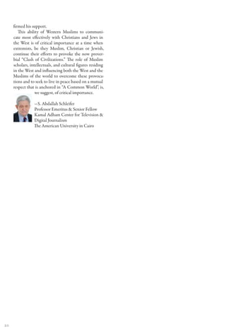 firmed his support.
        This ability of Western Muslims to communi-
     cate most effectively with Christians and Jews in
     the West is of critical importance at a time when
     extremists, be they Muslim, Christian or Jewish,
     continue their efforts to provoke the now prover-
     bial “Clash of Civilizations.” The role of Muslim
     scholars, intellectuals, and cultural figures residing
     in the West and influencing both the West and the
     Muslims of the world to overcome these provoca-
     tions and to seek to live in peace based on a mutual
     respect that is anchored in “A Common World”, is,
                  we suggest, of critical importance.

                —S. Abdallah Schleifer
                Professor Emeritus & Senior Fellow
                Kamal Adham Center for Television &
                Digital Journalism
                The American University in Cairo




20
 