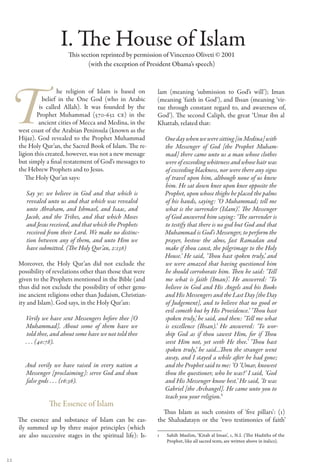 I. The House of Islam
                          This section reprinted by permission of Vincenzo Oliveti © 2001
                                  (with the exception of President Obama’s speech)



                      he religion of Islam is based on        lam (meaning ‘submission to God’s will’); Iman
                belief in the One God (who in Arabic          (meaning ‘faith in God’), and Ihsan (meaning ‘vir-
              is called Allah). It was founded by the         tue through constant regard to, and awareness of,
             Prophet Muhammad (570-632 CE) in the             God’). The second Caliph, the great ‘Umar ibn al
             ancient cities of Mecca and Medina, in the       Khattab, related that:
     west coast of the Arabian Peninsula (known as the
     Hijaz). God revealed to the Prophet Muhammad                One day when we were sitting [in Medina] with
     the Holy Qur’an, the Sacred Book of Islam. The re-          the Messenger of God [the Prophet Muham-
     ligion this created, however, was not a new message         mad] there came unto us a man whose clothes
     but simply a final restatement of God’s messages to         were of exceeding whiteness and whose hair was
     the Hebrew Prophets and to Jesus.                           of exceeding blackness, nor were there any signs
        The Holy Qur’an says:                                    of travel upon him, although none of us knew
                                                                 him. He sat down knee upon knee opposite the
        Say ye: we believe in God and that which is              Prophet, upon whose thighs he placed the palms
        revealed unto us and that which was revealed             of his hands, saying: ‘O Muhammad; tell me
        unto Abraham, and Ishmael, and Isaac, and                what is the surrender (Islam)’. The Messenger
        Jacob, and the Tribes, and that which Moses              of God answered him saying: ‘The surrender is
        and Jesus received, and that which the Prophets          to testify that there is no god but God and that
        received from their Lord. We make no distinc-            Muhammad is God’s Messenger, to perform the
        tion between any of them, and unto Him we                prayer, bestow the alms, fast Ramadan and
        have submitted. (The Holy Qur’an, 2:136)                 make if thou canst, the pilgrimage to the Holy
                                                                 House.’ He said, ‘Thou hast spoken truly,’ and
     Moreover, the Holy Qur’an did not exclude the               we were amazed that having questioned him
     possibility of revelations other than those that were       he should corroborate him. Then he said: ‘Tell
     given to the Prophets mentioned in the Bible (and           me what is faith (Iman)’. He answered: ‘To
     thus did not exclude the possibility of other genu-         believe in God and His Angels and his Books
     ine ancient religions other than Judaism, Christian-        and His Messengers and the Last Day [the Day
     ity and Islam). God says, in the Holy Qur’an:               of Judgement], and to believe that no good or
                                                                 evil cometh but by His Providence.’ ‘Thou hast
        Verily we have sent Messengers before thee [O            spoken truly,’ he said, and then: ‘Tell me what
        Muhammad]. About some of them have we                    is excellence (Ihsan).’ He answered: ‘To wor-
         told thee, and about some have we not told thee         ship God as if thou sawest Him, for if Thou
        . . . (40:78).                                           seest Him not, yet seeth He thee.’ ‘Thou hast
                                                                 spoken truly,’ he said...Then the stranger went
                                                                 away, and I stayed a while after he had gone;
        And verily we have raised in every nation a              and the Prophet said to me: ‘O ‘Umar, knowest
        Messenger [proclaiming]: serve God and shun              thou the questioner, who he was?’ I said, ‘God
        false gods . . . (16:36).                                and His Messenger know best.’ He said, ‘It was
                                                                 Gabriel [the Archangel]. He came unto you to
                                                                 teach you your religion.’1
                  The Essence of Islam
                                                                Thus Islam as such consists of ‘five pillars’: (1)
     The essence and substance of Islam can be eas-           the Shahadatayn or the ‘two testimonies of faith’
     ily summed up by three major principles (which
     are also successive stages in the spiritual life): Is-   1   Sahih Muslim, ‘Kitab al Iman’, 1, N.I. (The Hadiths of the
                                                                  Prophet, like all sacred texts, are written above in italics).


22
 