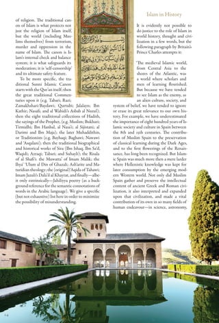 Islam in History
     of religion. The traditional can-
     on of Islam is what protects not                                    It is evidently not possible to
     just the religion of Islam itself,                                  do justice to the role of Islam in
     but the world (including Mus-                                       world history, thought and civi-
     lims themselves) from terrorism,                                    lization in a few words, but the
     murder and oppression in the                                        following paragraph by Britain’s
     name of Islam. The canon is Is-                                     Prince Charles attempts it:
     lam’s internal check and balance
     system; it is what safeguards its                                    ‘The medieval Islamic world,
     moderation; it is ‘self-censorship’                                   from Central Asia to the
     and its ultimate safety feature.                                      shores of the Atlantic, was
        To be more specific, the tra-                                      a world where scholars and
     ditional Sunni Islamic Canon                                          men of learning flourished.
     starts with the Qur’an itself; then                                   But because we have tended
     the great traditional Commen-                                         to see Islam as the enemy, as
     taries upon it (e.g. Tabari; Razi;                                    an alien culture, society, and
     Zamakhshari/Baydawi; Qurtubi; Jalalayn; Ibn           system of belief, we have tended to ignore
     Kathir; Nasafi; and al Wahidi’s Asbab al Nuzul);      or erase its great relevance to our own his-
     then the eight traditional collections of Hadith,     tory. For example, we have underestimated
     the sayings of the Prophet, (e.g. Muslim; Bukhari;    the importance of eight hundred years of Is-
     Tirmidhi; Ibn Hanbal, al Nasa’i; al Sijistani; al     lamic society and culture in Spain between
     Darimi and Ibn Maja); the later Muhaddithin,          the 8th and 15th centuries. The contribu-
     or Traditionists (e.g. Bayhaqi; Baghawi; Nawawi       tion of Muslim Spain to the preservation
     and ‘Asqalani); then the traditional biographical     of classical learning during the Dark Ages,
     and historical works of Sira (Ibn Ishaq, Ibn Sa‘d,    and to the first flowerings of the Renais-
     Waqidi; Azraqi; Tabari; and Suhayli); the Risala      sance, has long been recognized. But Islam-
     of al Shafi‘i: the Muwatta’ of Imam Malik; the        ic Spain was much more then a mere larder
     Ihya’ ‘Ulum al Din of Ghazali; Ash‘arite and Ma-      where Hellenistic knowledge was kept for
     turidian theology; the (original)‘Aqida of Tahawi;    later consumption by the emerging mod-
     Imam Jazuli’s Dala’il al Khayrat, and finally—albe-   ern Western world. Not only did Muslim
     it only extrinsically—Jahiliyya poetry (as a back-    Spain gather and preserve the intellectual
     ground reference for the semantic connotations of     content of ancient Greek and Roman civi-
     words in the Arabic language). We give a specific     lization, it also interpreted and expanded
     (but not exhaustive) list here in order to minimize   upon that civilization, and made a vital
     the possibility of misunderstanding.                  contribution of its own in so many fields of
                                                           human endeavour—in science, astronomy,




24
 