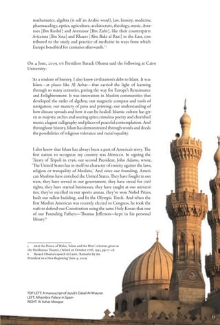 mathematics, algebra (it self an Arabic word), law, history, medicine,
   pharmacology, optics, agriculture, architecture, theology, music. Aver-
   roes [Ibn Rushd] and Avenzoor [Ibn Zuhr], like their counterparts
   Avicenna [Ibn Sina] and Rhazes [Abu Bakr al Razi] in the East, con-
   tributed to the study and practice of medicine in ways from which
   Europe benefited for centuries afterwards.’ 5


On 4 June, 2009, US President Barack Obama said the following at Cairo
University:

   ‘As a student of history, I also know civilization’s debt to Islam. It was
    Islam—at places like Al Azhar—that carried the light of learning
    through so many centuries, paving the way for Europe’s Renaissance
    and Enlightenment. It was innovation in Muslim communities that
    developed the order of algebra; our magnetic compass and tools of
    navigation; our mastery of pens and printing; our understanding of
    how disease spreads and how it can be healed. Islamic culture has giv-
    en us majestic arches and soaring spires; timeless poetry and cherished
    music; elegant calligraphy and places of peaceful contemplation. And
    throughout history, Islam has demonstrated through words and deeds
    the possibilities of religious tolerance and racial equality.


    I also know that Islam has always been a part of America’s story. The
    first nation to recognize my country was Morocco. In signing the
   Treaty of Tripoli in 1796, our second President, John Adams, wrote,
   ‘The United States has in itself no character of enmity against the laws,
    religion or tranquility of Muslims.’ And since our founding, Ameri-
    can Muslims have enriched the United States. They have fought in our
    wars, they have served in our government, they have stood for civil
    rights, they have started businesses, they have taught at our universi-
    ties, they’ve excelled in our sports arenas, they’ve won Nobel Prizes,
    built our tallest building, and lit the Olympic Torch. And when the
    first Muslim American was recently elected to Congress, he took the
    oath to defend our Constitution using the same Holy Koran that one
    of our Founding Fathers—Thomas Jefferson—kept in his personal
    library.’6




5   HRH the Prince of Wales, ‘Islam and the West’, a lecture given at
the Sheldonian Theatre, Oxford on October 27th, 1993, pp.17–18.
6   Barack Obama’s speech in Cairo, ‘Remarks by the
President on a New Beginning’ June 4, 2009.




Top Left: A manuscript of Jazuli’s Dalail Al-Khayrat
Left: Alhambra Palace in Spain
Right: Al Azhar Mosque



                                                                                25
 