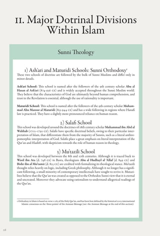 II. Major Dotrinal Divisions
             Within Islam
                                                Sunni Theology

             1) Ash'ari and Maturidi Schools: Sunni Orthodoxy1
     These two schools of doctrine are followed by the bulk of Sunni Muslims and differ only in
     minor details.

     Ash'ari School: This school is named after the followers of the 9th century scholar Abu al
     Hasan al Ash'ari (874-936 CE) and is widely accepted throughout the Sunni Muslim world.
     They believe that the characteristics of God are ultimately beyond human comprehension, and
     trust in the Revelation is essential, although the use of rationality is important.

     Maturidi School: This school is named after the followers of the 9th century scholar Muham-
     mad Abu Mansur al Maturidi (853-944 CE) and has a wide following in regions where Hanafi
     law is practiced. They have a slightly more pronounced reliance on human reason.

                                                   2) Salafi School
     This school was developed around the doctrines of 18th century scholar Muhammad ibn Abd al
     Wahhab (1703–1792 CE). Salafis have specific doctrinal beliefs, owing to their particular inter-
     pretation of Islam, that differentiate them from the majority of Sunnis, such as a literal anthro-
     pomorphic interpretation of God. Salafis place a great emphasis on literal interpretation of the
     Qur’an and Hadith, with skepticism towards the role of human reason in theology.

                                                3) Mu’tazili School
     This school was developed between the 8th and 10th centuries. Although it is traced back to
     Wasil ibn Ata (d. 748 CE) in Basra, theologians Abu al Hudhayl al ‘Allaf (d. 849 CE) and
     Bishr ibn al Mu’tamir (d. 825 CE) are credited with formalizing its theological stance. Mu’tazili
     thought relies heavily on logic, including Greek philosophy. Although it no longer has a signifi-
     cant following, a small minority of contemporary intellectuals have sought to revive it. Mutazi-
     lites believe that the Qur’an was created as opposed to the Orthodox Sunni view that it is eternal
     and uncreated. Moreover they advocate using rationalism to understand allegorical readings of
     the Qur’an.




     1 Orthodoxy in Islam is based on verse 2:285 of the Holy Qur’an, and has been best defined by the historical 2005 international
          Islamic consensus on the 'three points' of the Amman Message (see: the Amman Message at the end of this section):




26
 