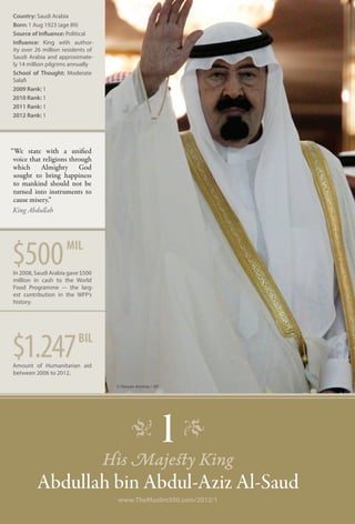 Country: Saudi Arabia
Born: 1 Aug 1923 (age 89)
Source of Influence: Political
Influence: King with author-
ity over 26 million residents of
Saudi Arabia and approximate-
ly 14 million pilgrims annually
School of Thought: Moderate
Salafi
2009 Rank: 1	
2010 Rank: 1	
2011 Rank: 1
2012 Rank: 1




“We state with a unified
 voice that religions through
 which Almighty God
 sought to bring happiness
 to mankind should not be
 turned into instruments to
 cause misery.”
 King Abdullah




$500                 mil
In 2008, Saudi Arabia gave $500
million in cash to the World
Food Programme –- the larg-
est contribution in the WFP’s
history.




$1.247
Amount of Humanitarian aid
                          bil

between 2006 to 2012.

                                    © Hassan Ammar / AP




                                          �
                                   His Majesty King
                                                     1 �
         Abdullah bin Abdul-Aziz Al-Saud
                                    www.TheMuslim500.com/2012/1
 