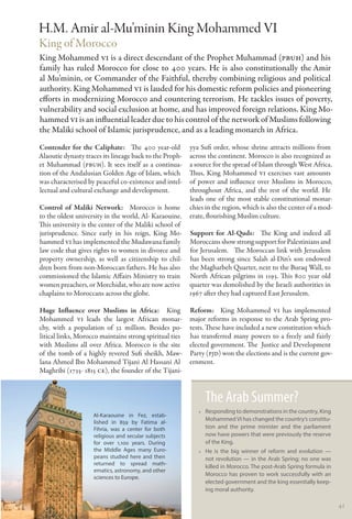 H.M. Amir al-Mu’minin King Mohammed VI
King of Morocco
King Mohammed VI is a direct descendant of the Prophet Muhammad (PBUH) and his
family has ruled Morocco for close to 400 years. He is also constitutionally the Amir
al Mu’minin, or Commander of the Faithful, thereby combining religious and political
authority. King Mohammed VI is lauded for his domestic reform policies and pioneering
efforts in modernizing Morocco and countering terrorism. He tackles issues of poverty,
vulnerability and social exclusion at home, and has improved foreign relations. King Mo-
hammed VI is an influential leader due to his control of the network of Muslims following
the Maliki school of Islamic jurisprudence, and as a leading monarch in Africa. 
Contender for the Caliphate:   The 400 year-old          yya Sufi order, whose shrine attracts millions from
Alaoutie dynasty traces its lineage back to the Proph-   across the continent. Morocco is also recognized as
et Muhammad (PBUH). It sees itself as a continua-        a source for the spread of Islam through West Africa.
tion of the Andalusian Golden Age of Islam, which        Thus, King Mohammed VI exercises vast amounts
was characterised by peaceful co-existence and intel-    of power and influence over Muslims in Morocco,
lectual and cultural exchange and development.           throughout Africa, and the rest of the world. He
                                                         leads one of the most stable constitutional monar-
Control of Maliki Network:   Morocco is home             chies in the region, which is also the center of a mod-
to the oldest university in the world, Al- Karaouine.    erate, flourishing Muslim culture.
This university is the center of the Maliki school of
jurisprudence. Since early in his reign, King Mo-        Support for Al-Quds:   The King and indeed all
hammed VI has implemented the Mudawana family            Moroccans show strong support for Palestinians and
law code that gives rights to women in divorce and       for Jerusalem. The Moroccan link with Jerusalem
property ownership, as well as citizenship to chil-      has been strong since Salah al-Din’s son endowed
dren born from non-Moroccan fathers. He has also         the Magharbeh Quarter, next to the Buraq Wall, to
commissioned the Islamic Affairs Ministry to train       North African pilgrims in 1193. This 800 year old
women preachers, or Morchidat, who are now active        quarter was demolished by the Israeli authorities in
chaplains to Moroccans across the globe.                 1967 after they had captured East Jerusalem.

Huge Influence over Muslims in Africa:  King             Reform:   King Mohammed VI has implemented
Mohammed VI leads the largest African monar-             major reforms in response to the Arab Spring pro-
chy, with a population of 32 million. Besides po-        tests. These have included a new constitution which
litical links, Morocco maintains strong spiritual ties   has transferred many powers to a freely and fairly
with Muslims all over Africa. Morocco is the site        elected government. The Justice and Development
of the tomb of a highly revered Sufi sheikh, Maw-        Party (PJD) won the elections and is the current gov-
lana Ahmed Ibn Mohammed Tijani Al Hassani Al             ernment.
Maghribi (1735- 1815 CE), the founder of the Tijani-



                                                               The Arab Summer?
                                                            •• Responding to demonstrations in the country, King
                    Al-Karaouine in Fez, estab-
                                                               Mohammed VI has changed the country’s constitu-
                    lished in 859 by Fatima al-
                    Fihria, was a center for both              tion and the prime minister and the parliament
                    religious and secular subjects             now have powers that were previously the reserve
                    for over 1,100 years. During               of the King.
                    the Middle Ages many Euro-              •• He is the big winner of reform and evolution —
                    peans studied here and then                not revolution — in the Arab Spring; no one was
                    returned to spread math-
                                                               killed in Morocco. The post-Arab Spring formula in
                    ematics, astronomy, and other
                                                               Morocco has proven to work successfully with an
                    sciences to Europe.
                                                               elected government and the king essentially keep-
                                                               ing moral authority.

                                                                                                                    41
 