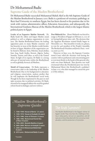 Dr Mohammed Badie
Supreme Guide of the Muslim Brotherhood
Dr Mohammed Badie succeeded Mohammad Mahdi Akef as the 8th Supreme Guide of
the Muslim Brotherhood in January 2010. Badie is a professor of veterinary pathology at
Beni-Suef University in southern Egypt, but has been elected to his position due to his
work with various administrative offices, Education Association, and subsequently, the
International Guidance Bureau of the Muslim Brotherhood, which is the largest Islamic
political party in Egypt.
Leader of an Expansive Muslim Network:  Dr               Post Mubarak-Era:   Hosni Mubarak was forced to
Badie heads the oldest and largest Muslim social,        resign as President of Egypt on February 11, 2011 af-
political as well as religious organization in exist-    ter having held power since 1981. The elections that
ence. The Muslim Brotherhood forms the leading           the Egyptian Revolution wanted finally began in
opposition party in many Muslim countries and            November 2011. They lasted for 6 weeks, in 3 phases,
has branches in most of the Muslim world, besides        to vote for 498 members of the People’s Assembly.
its base in Egypt. Members of the organization can       The Brotherhood’s Freedom and Justice Party –won
be found in Bahrain, Syria, Palestine, Israel, Jordan,   235 seats (47.2%).
Iran, Iraq, Saudi Arabia, Kuwait, Algeria, Sudan,            However, in June 2012, the Supreme Constitu-
Somalia, Tunisia, and Libya, as well as the United       tional Court ruled the elections void leaving the
States. In light of its expanse, Dr Badie is a strong    country with no parliament and concentrating pow-
advocate of internal unity within the Brotherhood        er even more firmly in the hands of the generals who
as well as globally, between all Muslims.                took over from Mubarak. That decision was itself
                                                         overturned when the Presidential post was won by
Model of Conservatism:   Dr Badie represents a           Muhammad Morsi (the Brotherhood‘s candidate)
conservative shift in the leadership of the Muslim       in June 2012, who then managed to curtail the pow-
Brotherhood. Due to his background in education          er of the military.
and religious conservatism, analysts predict that
he will emphasize the Brotherhood’s social work.
Though he has been imprisoned in the past on mul-
tiple occasions due to political activities, Dr Badie
stressed in his inaugural address the need for gradual
reform based on dialogue and non-violence.




  Muslim Brotherhood’s
   Supreme Guides
                                                              The Arab Summer?
    1.	 1928–1949: Hassan al Banna* (21 years)              •• The Muslim Brotherhood is the biggest winner of
    2.	 1949–1972: Hassan al-Hudaybi (23 years)                Egypt’s revolt. They now face the challenge of be-
    3.	 1972–1986: Umar al-Tilmisani (14 years)                ing a ruling party, not just an opposition, and all
                                                               eyes are on how they deal with the economy, Israel,
    4.	 1986–1996: Muhammad Hamid Abu
         al-Nasr (10 years)                                    pluralism, and the protection of minorities.
    5.	 1996–2002: Mustafa Mashhur (6 years)
    6.	 2002–2004: Ma’mun al-Hudaybi (2 years)
    7.	 2004–2010: Mohammed Mahdi Akef
        (6 years)
    8.	 2010–pres.: Mohammed Badie (2 years)

      * founder                                                                                                      43
 