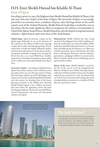 H.H. Emir Sheikh Hamad bin Khalifa Al-Thani
Emir of Qatar
Acceding to power in 1995, His Highness Emir Sheikh Hamad bin Khalifa Al-Thani is the
9th emir (also amir, leader) of the State of Qatar. The monarchy of Qatar is increasingly
powerful as an economic force, a mediator of peace, and a thriving emirate on the north-
eastern coast of the Arabian Peninsula. Sheikh Hamad’s leadership is marked by success-
ful reform. He has made significant efforts to modernize the military as Commander in
Chief of the Qatari Armed Forces. Sheikh Hamad has also developed strong international
relations—Qatar hosted, and is now chair, of the Arab Summit.
Global Stage:  Qatar has become a player on the             Humanitarian: Sheikh Hamad has been recog-
global stage. Politically, It was at the forefront of       nized in Forbes Magazine’s list of the wealthiest roy-
the response to the Libyan Conflict and is playing          als in the world with a net worth of $2 billion. What
a major role in other Arab Spring uprisings. On the         makes him markedly influential, however, is his stra-
media front, it funds the hugely influential satellite      tegic charitable giving. In February, 2010 Qatar suc-
television network Al Jazeera. In the sports world, it      cessfully sponsored a peace deal between the rebel
has gained worldwide recognition by winning the             Justice and Equality Movement and the Sudanese
bid to host the 2022 soccer World Cup. Another              government—pledging $1 billion to reconstruction
major boost is the Qatar Foundation’s sponsorship           efforts in Darfur which involve establishing a devel-
of the world’s most successful football team, Barce-        opment bank in Sudan.
lona.
                                                            Patron of the Arts:  Sheikh Hamad is noted for
Economic Catalyst:  According to Global Finance,            his love of the arts. In 2008, he inaugurated the
Qatar is the richest country in the world with a GDP        Museum of Islamic Art in Doha, boasting exclusive
per capita of $90,149. It is the top exporter of lique-     collections of Islamic artifacts from across the globe
fied natural gas, and the site of the third largest natu-   collected over a period of 20 years. Acclaimed archi-
ral gas reserves in the world. During Sheikh Hamad’s        tect I.M. Pei was commissioned to design the award-
rein, the country has developed one of the fastest          winning landmark structure on an island off Doha
growing economies in the Middle East. Recently,             Bay over a period of 20 years.
Sheikh Hamad signed a $500 million investment
deal with Turkey for agriculture, food, and stock-
breeding development. He has also invested billions
toward infrastructure, real estate and educational
initiatives for Qatar.



                The booming skyline of Doha, Qatar.
                Qatar has an 11.3% urban growth rate,
                the highest rate in the Muslim World.

                                                                 The Arab Summer?
                                                               •• He is driving much of the Arab Spring through the
                                                                  coverage given by Al-Jazeera, the financial support
                                                                  given to protestors and political support to anti-
                                                                  government parties (such as in Libya and Syria). He
                                                                  is arguably the biggest enabler of the Arab Spring.




                                                                                                                        45
 