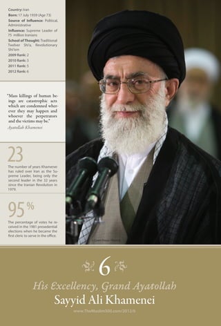 Country: Iran
Born: 17 July 1939 (Age 73)
Source of Influence: Political,
Administrative
Influence: Supreme Leader of
75 million Iranians
School of Thought: Traditional
Twelver Shi‘a, Revolutionary
Shi’ism
2009 Rank: 2
2010 Rank: 3
2011 Rank: 5
2012 Rank: 6




“Mass killings of human be-
 ings are catastrophic acts
 which are condemned wher-
 ever they may happen and
 whoever the perpetrators
 and the victims may be.”
Ayatollah Khamenei




23
The number of years Khamenei
has ruled over Iran as the Su-
preme Leader, being only the
second leader in the 32 years
since the Iranian Revolution in
1979.




95           %
The percentage of votes he re-
ceived in the 1981 presedential
elections when he became the
first cleric to serve in the office.
                                              © Caren Firouz / Reuters




                                          �
                 His Excellency, Grand Ayatollah
                                                 6 �
                                 Sayyid Ali Khamenei
                                       www.TheMuslim500.com/2012/6
 