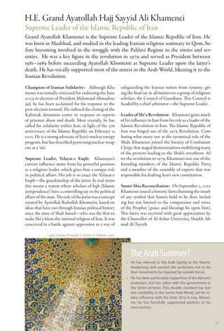 H.E. Grand Ayatollah Hajj Sayyid Ali Khamenei
Supreme Leader of the Islamic Republic of Iran
Grand Ayatollah Khamenei is the Supreme Leader of the Islamic Republic of Iran. He
was born in Mashhad, and studied in the leading Iranian religious seminary in Qom, be-
fore becoming involved in the struggle with the Pahlavi Regime in the sixties and sev-
enties. He was a key figure in the revolution in 1979 and served as President between
1981–1989 before succeeding Ayatollah Khomeini as Supreme Leader upon the latter’s
death. He has vocally supported most of the unrest in the Arab World, likening it to the
Iranian Revolution.
Champion of Iranian Solidarity:  Although Kha­               safeguarding the Iranian nation from tyranny; giv-
menei was initially criticized for endorsing the June        ing the final say in all matters to a group of religious
2009 re-election of President Mahmoud Ahmadine-              scholars, the Council of Guardians. This Council is
jad, he has been acclaimed for his response to the           headed by a chief arbitrator—the Supreme Leader.
post-election turmoil. He ordered the closing of the
Kahrizak detention centre in response to reports             Leader of Shi‘a Revolution:  Khamenei gains much
of prisoner abuse and death. Most recently, he has           of his influence in Iran from his role as a leader of the
called for solidarity within Iran, in light of the 31st      Islamic Revolution in Iran. The Islamic Republic of
anniversary of the Islamic Republic on February 11,          Iran was forged out of the 1979 Revolution. Com-
2010. He is a strong advocate of Iran’s nuclear energy       bating what many saw as the tyrannical rule of the
program, but has described possessing nuclear weap-          Shah, Khamenei joined the Society of Combatant
ons as a ‘sin’.                                              Clergy that staged demonstrations mobilizing many
                                                             of the protests leading to the Shah’s overthrow. Af-
Supreme Leader, Velayat-e Faqih:  Khamenei’s                 ter the revolution in 1979, Khamenei was one of the
current influence stems from his powerful position           founding members of the Islamic Republic Party,
as a religious leader, which gives him a unique role         and a member of the assembly of experts that was
in political affairs. His job is to enact the Velayat-e      responsible for drafting Iran’s new constitution.
Faqih—the guardianship of the jurist. In real terms
this means a system where scholars of fiqh (Islamic          Sunni-Shia Reconciliation:  On September 2, 2010
jurisprudence) have a controlling say in the political       Khamenei issued a historic fatwa banning the insult
affairs of the state. The rule of the jurist was a concept   of any symbol that Sunnis hold to be dear, includ-
created by Ayatollah Ruhollah Khomeini, based on             ing but not limited to the companions and wives
ideas that have run through Iranian political history        of the Prophet (peace and blessings be upon him).
since the time of Shah Ismail—who was the first to           This fatwa was received with great appreciation by
make Shi‘a Islam the national religion of Iran. It was       the Chancellor of Al-Azhar University, Shaykh Ah-
conceived in a battle against oppression as a way of         mad Al-Tayyeb.

              Light shines through a dome in Isfahan, Iran




                                                                   The Arab Summer?
                                                                •• He has referred to the Arab Spring as the ‘Islamic
                                                                   Awakening’ and warned the protestors not to let
                                                                   their movements be hijacked by outside forces.
                                                                •• He has been particularly supportive of the Bahraini
                                                                   protestors, but has sided with the government in
                                                                   the Syrian protests. This double standard has lost
                                                                   him credibility in the Sunni Arab World, yet he re-
                                                                   tains influence with the Arab Shi’a in Iraq. Moreo-
                                                                   ver, he has forcefully suppressed protests in his
                                                                   own country.


                                                                                                                         47
 