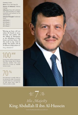 Country: Jordan
Born: 30 Jan 1962 (Age 50)
Source of Influence: Political,
Lineage
Influence: King with authority
over approximately 6.4 million
Jordanians and outreach to Tra-
ditional Islam
School of Thought: Traditional
Sunni
2009 Rank: 4
2010 Rank: 4
2011 Rank: 4
2012 Rank: 7


“Blowing up buses will not
 induce the Israelis to move
 forward, and neither will
 the killing of Palestinians
 or the demolition of their
 homes and their future. All
 this needs to stop. And we
 pledge that Jordan will do
 its utmost to help achieve it.”
 King Abdullah II




100             mw
Energy that will be produced at
the solar energy site in Ma’an,
reducing Jordan’s CO2 emis-
sions by as much as 160,000
tonnes a year.




70         %
The decrease in public debt ra-
tio during his reign. He pushed
external debt as a percentage
of GDP down from 189% in
1990 to 25.8% in 2008.




                                      �      7 �
                                   His Majesty
           King Abdullah II ibn Al-Hussein
                                   www.TheMuslim500.com/2012/7
 