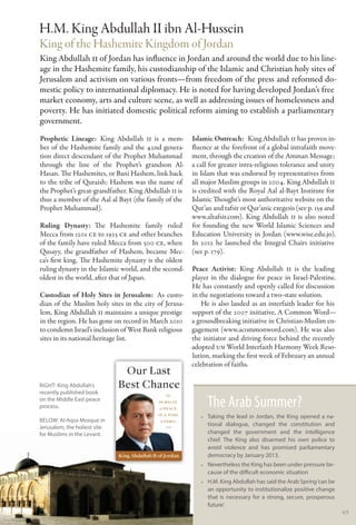 H.M. King Abdullah II ibn Al-Hussein
King of the Hashemite Kingdom of Jordan
King Abdullah II of Jordan has influence in Jordan and around the world due to his line-
age in the Hashemite family, his custodianship of the Islamic and Christian holy sites of
Jerusalem and activism on various fronts—from freedom of the press and reformed do-
mestic policy to international diplomacy. He is noted for having developed Jordan’s free
market economy, arts and culture scene, as well as addressing issues of homelessness and
poverty. He has initiated domestic political reform aiming to establish a parliamentary
government.
Prophetic Lineage: King Abdullah II is a mem-          Islamic Outreach:  King Abdullah II has proven in-
ber of the Hashemite family and the 42nd genera-       fluence at the forefront of a global intrafaith move-
tion direct descendant of the Prophet Muhammad         ment, through the creation of the Amman Message;
through the line of the Prophet’s grandson Al-         a call for greater intra-religious tolerance and unity
Hasan. The Hashemites, or Bani Hashem, link back       in Islam that was endorsed by representatives from
to the tribe of Quraish; Hashem was the name of        all major Muslim groups in 2004. King Abdullah II
the Prophet’s great-grandfather. King Abdullah II is   is credited with the Royal Aal al-Bayt Institute for
thus a member of the Aal al Bayt (the family of the    Islamic Thought’s most authoritative website on the
Prophet Muhammad).                                     Qur’an and tafsir or Qur’anic exegesis (see p. 159 and
                                                       www.altafsir.com). King Abdullah II is also noted
Ruling Dynasty: The Hashemite family ruled             for founding the new World Islamic Sciences and
Mecca from 1201 CE to 1925 CE and other branches       Education University in Jordan (www.wise.edu.jo).
of the family have ruled Mecca from 500 CE, when       In 2012 he launched the Integral Chairs initiative
Qusayy, the grandfather of Hashem, became Mec-         (see p. 179).
ca’s first king. The Hashemite dynasty is the oldest
ruling dynasty in the Islamic world, and the second-   Peace Activist: King Abdullah II is the leading
oldest in the world, after that of Japan.              player in the dialogue for peace in Israel-Palestine.
                                                       He has constantly and openly called for discussion
Custodian of Holy Sites in Jerusalem:  As custo-       in the negotiations toward a two-state solution.
dian of the Muslim holy sites in the city of Jerusa-       He is also lauded as an interfaith leader for his
lem, King Abdullah II maintains a unique prestige      support of the 2007 initiative, A Common Word—
in the region. He has gone on record in March 2010     a groundbreaking initiative in Christian-Muslim en-
to condemn Israel’s inclusion of West Bank religious   gagement (www.acommonword.com). He was also
sites in its national heritage list.                   the initiator and driving force behind the recently
                                                       adopted UN World Interfaith Harmony Week Reso-
                                                       lution, marking the first week of February an annual
                                                       celebration of faiths.

RIGHT: King Abdullah’s
recently published book
on the Middle East peace
process.                                                    The Arab Summer?
                                                          •• Taking the lead in Jordan, the King opened a na-
below: Al-Aqsa Mosque in
Jerusalem, the holiest site
                                                             tional dialogue, changed the constitution and
for Muslims in the Levant.                                   changed the government and the intelligence
                                                             chief. The King also disarmed his own police to
                                                             avoid violence and has promised parliamentary
                                                             democracy by January 2013.
                                                          •• Nevertheless the King has been under pressure be-
                                                             cause of the difficult economic situation
                                                          •• H.M. King Abdullah has said the Arab Spring ‘can be
                                                             an opportunity to institutionalize positive change
                                                             that is necessary for a strong, secure, prosperous
                                                             future’.
                                                                                                                   49
 