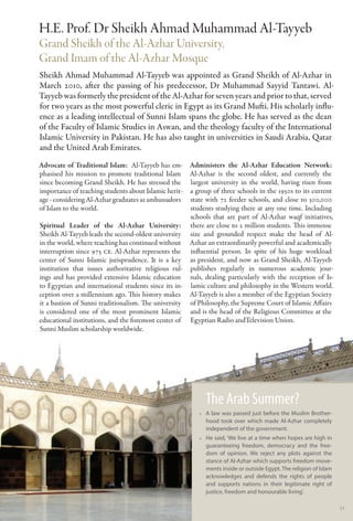H.E. Prof. Dr Sheikh Ahmad Muhammad Al-Tayyeb
Grand Sheikh of the Al-Azhar University,
Grand Imam of the Al-Azhar Mosque
Sheikh Ahmad Muhammad Al-Tayyeb was appointed as Grand Sheikh of Al-Azhar in
March 2010, after the passing of his predecessor, Dr Muhammad Sayyid Tantawi. Al-
Tayyeb was formerly the president of the Al-Azhar for seven years and prior to that, served
for two years as the most powerful cleric in Egypt as its Grand Mufti. His scholarly influ-
ence as a leading intellectual of Sunni Islam spans the globe. He has served as the dean
of the Faculty of Islamic Studies in Aswan, and the theology faculty of the International
Islamic University in Pakistan. He has also taught in universities in Saudi Arabia, Qatar
and the United Arab Emirates.
Advocate of Traditional Islam:  Al-Tayyeb has em- Administers the Al-Azhar Education Network:
phasised his mission to promote traditional Islam Al-Azhar is the second oldest, and currently the
since becoming Grand Sheikh. He has stressed the largest university in the world, having risen from
importance of teaching students about Islamic herit- a group of three schools in the 1950s to its current
age - considering Al-Azhar graduates as ambassadors state with 72 feeder schools, and close to 300,000
of Islam to the world.                               students studying there at any one time. Including
                                                     schools that are part of Al-Azhar waqf initiatives,
Spiritual Leader of the Al-Azhar University: there are close to 2 million students. This immense
Sheikh Al-Tayyeb leads the second-oldest university size and grounded respect make the head of Al-
in the world, where teaching has continued without Azhar an extraordinarily powerful and academically
interruption since 975 CE. Al-Azhar represents the influential person. In spite of his huge workload
center of Sunni Islamic jurisprudence. It is a key as president, and now as Grand Sheikh, Al-Tayyeb
institution that issues authoritative religious rul- publishes regularly in numerous academic jour-
ings and has provided extensive Islamic education nals, dealing particularly with the reception of Is-
to Egyptian and international students since its in- lamic culture and philosophy in the Western world.
ception over a millennium ago. This history makes Al-Tayyeb is also a member of the Egyptian Society
it a bastion of Sunni traditionalism. The university of Philosophy, the Supreme Court of Islamic Affairs
is considered one of the most prominent Islamic and is the head of the Religious Committee at the
educational institutions, and the foremost center of Egyptian Radio andTelevision Union.
Sunni Muslim scholarship worldwide.




                                                           The Arab Summer?
                                                         •• A law was passed just before the Muslim Brother-
                                                            hood took over which made Al-Azhar completely
                                                            independent of the government.
                                                         •• He said, ‘We live at a time when hopes are high in
                                                            guaranteeing freedom, democracy and the free-
                                                            dom of opinion. We reject any plots against the
                                                            stance of Al-Azhar which supports freedom move-
                                                            ments inside or outside Egypt. The religion of Islam
                                                            acknowledges and defends the rights of people
                                                            and supports nations in their legitimate right of
                                                            justice, freedom and honourable living’.

                                                                                                                   51
 