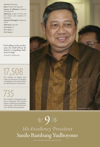 Country: Indonesia
Born: 9 Sept 1949 (Age 63)
Source of Influence: Political,
Development
Influence: Leader of 233.5 mil-
lion citizens and residents of
Indonesia
School of Thought: Traditional
Sunni
2009 Rank: Top 500
2010 Rank: 10
2011 Rank: 11
2012 Rank: 9




“God willing, in the next five
 years, the world will say, ‘In-
 donesia is something, Indo-
 nesia is rising.’ “
 President Yudhoyono




17,508
The number of Islands that
make up Indonesia, the largest
archipelago in the world, which
are split between 33 provinces.




735
The number of languages spo-
ken in Indonesia—the second-
largest multilingual population
in the world—38 of which have
over 100,000 native speakers.
                                                                 © Achmad Ibrahim / AP




                                      �      9 �
                          His Excellency President
                  Susilo Bambang Yudhoyono
                                   www.TheMuslim500.com/2012/9
 