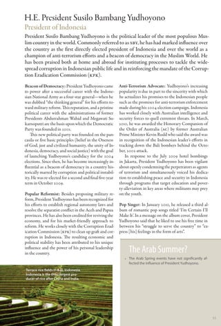 H.E. President Susilo Bambang Yudhoyono
President of Indonesia
President Susilo Bambang Yudhoyono is the political leader of the most populous Mus-
lim country in the world. Commonly referred to as SBY, he has had marked influence over
the country as the first directly elected president of Indonesia and over the world as a
champion of anti-terrorism efforts and a beacon of democracy in the Muslim World. He
has been praised both at home and abroad for instituting processes to tackle the wide-
spread corruption in Indonesian public life and in reinforcing the mandate of the Corrup-
tion Eradication Commission (KPK).
Beacon of Democracy: President Yudhoyono came             Anti-Terrorism Advocate: Yudhoyono’s increasing
to power after a successful career with the Indone-       popularity is due in part to the sincerity with which
sian National Army as a four-star general—when he         he actualizes his promises to the Indonesian people
was dubbed “the thinking general” for his efforts to-     such as the promises for anti-terrorism enforcement
ward military reform. This reputation, and a pristine     made during his 2004 election campaign. Indonesia
political career with the administrations of former       has worked closely with Australian intelligence and
Presidents Abdurrahman Wahid and Megawati Su-             security forces to quell extremist threats. In March,
karnoputri are the basis upon which the Democratic        2010, he was awarded the Honorary Companion of
Party was founded in 2001.                                the Order of Australia (AC) by former Australian
    This new political party was founded on the pan-      Prime Minister Kevin Rudd who said the award was
casila or five basic principles (belief in the Oneness    in recognition of the Indonesian leader’s efforts in
of God, just and civilized humanity, the unity of In-     tracking down the Bali bombers behind the Octo-
donesia, democracy, and social justice) with the goal     ber, 2002 attack.
of launching Yudhoyono’s candidacy for the 2004              In response to the July 2009 hotel bombings
elections. Since then, he has become increasingly in-     in Jakarta, President Yudhoyono has been vigilant
fluential as a beacon of democracy in a country his-      about openly condemning the perpetrators as agents
torically marred by corruption and political instabil-    of terrorism and simultaneously voiced his dedica-
ity. He was re-elected for a second and final five-year   tion to establishing peace and security in Indonesia
term in October 2009.                                     through programs that target education and pover-
                                                          ty-alleviation in key areas where militants may prey
Popular Reformist: Besides proposing military re-         on the youth.
form, President Yudhoyono has been recognized for
his efforts to establish regional autonomy laws and       Pop Singer: In January 2010, he released a third al-
resolve the separatist conflict in the Aceh and Papua     bum of romantic pop songs titled ‘I’m Certain I’ll
provinces. He has also been credited for reviving the     Make It’. In a message on the album cover, President
economy, and for his market-friendly approach to          Yudhoyono said that he liked to use his free time in
reform. He works closely with the Corruption Erad-        between his “struggle to serve the country” to “ex-
ication Commission (KPK) to clean up graft and cor-       press [his] feelings in the form of arts”.
ruption in Indonesia. The resulting economic and
political stability has been attributed to his unique
influence and the power of his personal leadership
in the country.                                                The Arab Summer?
                                                             •• The Arab Spring events have not significantly af-
                                                                fected the influence of President Yudhoyono.
Terrace rice fields in Bali, Indonesia.
Indonesia is the third largest pro-
ducer of rice after China and India.




                                                                                                                    53
 