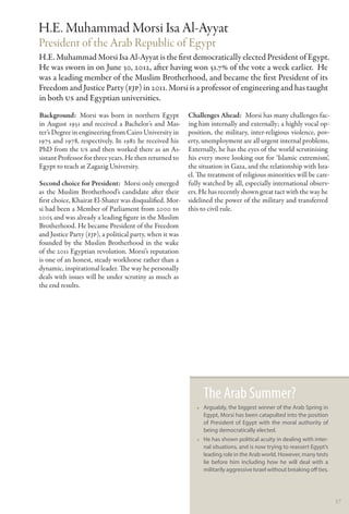 H.E. Muhammad Morsi Isa Al-Ayyat
President of the Arab Republic of  Egypt
H.E. Muhammad Morsi Isa Al-Ayyat is the first democratically elected President of Egypt.
He was sworn in on June 30, 2012, after having won 51.7% of the vote a week earlier. He
was a leading member of the Muslim Brotherhood, and became the first President of its
Freedom and Justice Party (FJP) in 2011. Morsi is a professor of engineering and has taught
in both US and Egyptian universities.
Background:  Morsi was born in northern Egypt             Challenges Ahead:  Morsi has many challenges fac-
in August 1951 and received a Bachelor’s and Mas-         ing him internally and externally; a highly vocal op-
ter’s Degree in engineering from Cairo University in      position, the military, inter-religious violence, pov-
1975 and 1978, respectively. In 1982 he received his      erty, unemployment are all urgent internal problems.
PhD from the US and then worked there as an As-           Externally, he has the eyes of the world scrutinising
sistant Professor for three years. He then returned to    his every move looking out for ‘Islamic extremism’,
Egypt to teach at Zagazig University.                     the situation in Gaza, and the relationship with Isra-
                                                          el. The treatment of religious minorities will be care-
Second choice for President:  Morsi only emerged          fully watched by all, especially international observ-
as the Muslim Brotherhood’s candidate after their         ers. He has recently shown great tact with the way he
first choice, Khairat El-Shater was disqualified. Mor-    sidelined the power of the military and transferred
si had been a Member of Parliament from 2000 to           this to civil rule.
2005 and was already a leading figure in the Muslim
Brotherhood. He became President of the Freedom
and Justice Party (FJP), a political party, when it was
founded by the Muslim Brotherhood in the wake
of the 2011 Egyptian revolution. Morsi’s reputation
is one of an honest, steady workhorse rather than a
dynamic, inspirational leader. The way he personally
deals with issues will be under scrutiny as much as
the end results.




                                                                The Arab Summer?
                                                             •• Arguably, the biggest winner of the Arab Spring in
                                                                Egypt, Morsi has been catapulted into the position
                                                                of President of Egypt with the moral authority of
                                                                being democratically elected.
                                                             •• He has shown political acuity in dealing with inter-
                                                                nal situations, and is now trying to reassert Egypt’s
                                                                leading role in the Arab world. However, many tests
                                                                lie before him including how he will deal with a
                                                                militarily aggressive Israel without breaking off ties.




                                                                                                                          57
 