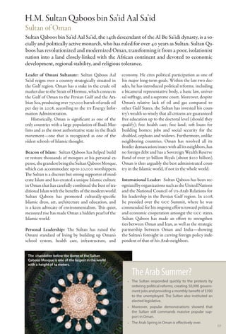 H.M. Sultan Qaboos bin Sa’id Aal Sa’id
Sultan of Oman
Sultan Qaboos bin Sa’id Aal Sa’id, the 14th descendant of the Al Bu Sa’idi dynasty, is a so-
cially and politically active monarch, who has ruled for over 40 years as Sultan. Sultan Qa-
boos has revolutionized and modernized Oman, transforming it from a poor, isolationist
nation into a land closely-linked with the African continent and devoted to economic
development, regional stability, and religious tolerance.
Leader of Omani Sultanate:  Sultan Qaboos Aal           economy. He cites political participation as one of
Sa’id reigns over a country strategically situated in   his major long-term goals. Within the last two dec-
the Gulf region. Oman has a stake in the crude oil      ades, he has introduced political reforms; including
market due to the Strait of Hormuz, which connects      a bicameral representative body, a basic law, univer-
the Gulf of Oman to the Persian Gulf and the Ara-       sal suffrage, and a supreme court. Moreover, despite
bian Sea, producing over 757,000 barrels of crude oil   Oman’s relative lack of oil and gas compared to
per day in 2008, according to the US Energy Infor-      other Gulf States, the Sultan has invested his coun-
mation Administration.                                  try’s wealth so wisely that all citizens are guaranteed
    Historically, Oman is significant as one of the     free education up to the doctoral level (should they
only countries with a large population of Ibadi Mus-    qualify); free health care; free land; soft loans for
lims and as the most authoritative state in the Ibadi   building homes; jobs and social security for the
movement—one that is recognized as one of the           disabled, orphans and widows. Furthermore, unlike
oldest schools of Islamic thought.                      neighboring countries, Oman has resolved all its
                                                        border demarcation issues with all its neighbors, has
Beacon of Islam:  Sultan Qaboos has helped build        no foreign debt and has a Sovereign Wealth Reserve
or restore thousands of mosques at his personal ex-     Fund of over 30 billion Riyals (about $100 billion).
pense, the grandest being the Sultan Qaboos Mosque,     Oman is thus arguably the best administrated coun-
which can accommodate up to 20,000 worshippers.         try in the Islamic world, if not in the whole world.
The Sultan is a discreet but strong supporter of mod-
erate Islam and has created a unique Islamic culture    International Leader:  Sultan Qaboos has been rec-
in Oman that has carefully combined the best of tra-    ognized by organizations such as the United Nations
ditional Islam with the benefits of the modern world.   and the National Council of US-Arab Relations for
Sultan Qaboos has promoted culturally-specific          his leadership in the Persian Gulf region. In 2008,
Islamic dress, art, architecture and education, and     he presided over the GCC Summit, where he was
is a keen advocate of environmentalism. This quiet,     commended for his ongoing efforts toward political
measured rise has made Oman a hidden pearl of the       and economic cooperation amongst the GCC states.
Islamic world.                                          Sultan Qaboos has made an effort to strengthen
                                                        ties between Oman and Iran, as well as the strategic
Personal Leadership: The Sultan has raised the          partnership between Oman and India—showing
Omani standard of living by building up Oman’s          the Sultan’s foresight in carving foreign policy inde-
school system, health care, infrastructure, and         pendent of that of his Arab neighbors.


 The chandelier below the dome of the Sultan
 Qaboos Mosque is one of the largest in the world
 with a height of 14 meters.

                                                              The Arab Summer?
                                                           •• The Sultan responded quickly to the protests by
                                                              ordering political reforms, creating 50,000 govern-
                                                              ment jobs and providing a monthly benefit of $390
                                                              to the unemployed. The Sultan also instituted an
                                                              elected legislative.
                                                           •• Moreover, popular demonstrations showed that
                                                              the Sultan still commands massive popular sup-
                                                              port in Oman.
                                                           •• The Arab Spring in Oman is effectively over.
                                                                                                                    59
 