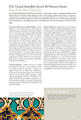 H.E. Grand Ayatollah Sayyid Ali Hussein Sistani
Marja of the Hawza, Najaf, Iraq
Grand Ayatollah Sayyid Ali Hussein Sistani is the prime marja, or spiritual reference for
Ithna’Ashari‘a (Twelver) Shi‘a Muslims. He is the leading sheikh of the Hawza Seminary
in Najaf, Iraq and the preeminent Shi‘a cleric globally. Sistani is one of the most respected
of the marjaiyya—the highest position of authority in the Usuli school of Twelver Shi‘a
fiqh.
Preeminent Shi‘a Cleric & Marja Taqlid: Sistani’s Quietist Influence:  Significantly, Sistani is against
influence in the Twelver Shi‘a sect stems from his the idea of Velayat-e Faqih, suggesting Shi‘a clerics
scholarly lineage and education, which have enabled should not get involved in politics. Paradoxically this
him to reach the status of marja taqlid—the high- approach has afforded him very strong influence as
est status in the Usuli branch of Twelver Shi‘a Islam. a religious leader unsullied by politics. This became
Marja taqlid means literally one who is worthy of clear after the Iraq invasion when Sistani issued a le-
being imitated— placing Sistani in a position of gal ruling (fatwa) calling on the clergy to guide Iraq’s
great authority over Twelver Shi‘a Muslims. There populace, and later during the 2005 elections when
are currently only 29 marjas worldwide. Sistani is de- he issued a ruling telling Shi‘a women that they were
scended from a family of religious scholars, and was religiously obliged to vote. Ali Sistani has used his
educated in the leading institutions in Iran. He later position of quietist authority to wield influence also
went to Najaf, Iraq to study under the Grand Ayatol- as a peacemaker in the turbulent post-invasion Iraq.
lah Abu Al Qasim Al Khoei. On Khoei’s death in At a time when Sistani was losing support to Sheikh
1992, Sistani took over as grand ayatollah, inheriting Muqtada Al Sadr, he showed his sway by arranging a
Al Khoei’s following. He soon rose to become the lasting deal between Sadr and US forces at the Imam
leading cleric in Iraq. With the recent opening of Ali Shrine in Najaf in 2005—a deal that secured the
Iraqi shrines to Iranian tourists, Sistani is gaining a Shrine and pushed for an American retreat. Sistani
following outside of Iraq.                              was vocal about encouraging Iraqis to participate in
                                                        the 2010 parliamentary elections. He strongly con-
Financial Influence: Sistani also has very signifi- demned the Baghdad church attack in October 2010
cant financial clout due to his position as marja. and also advised Iraqi security forces to take more
As a marja his followers give him a religious tax responsibility for the protection of Iraqi citizens.
(khums, Arabic for one fifth). The redistribution
of this tax for the common good is one of the key
roles of a marja. Much of this remittance is redis-
tributed through the Al Khoei Foundation—the
largest Twelver Shi‘a development organization in
the world that maintains a network of educational
and humanitarian establishments for both Shi‘a and
non-Shi‘a Muslims.



Tile-work containing the names of the family
of the Prophet (peace and blessings be upon
                                                             The Arab Summer?
him) at the Imam Ali Mosque in Najaf, Iraq.                •• Ayatollah Sistani has continuously supported the
                                                              Arab Spring in other countries, without mention-
                                                              ing the protest movement in Iran.




                                                                                                                 61
 